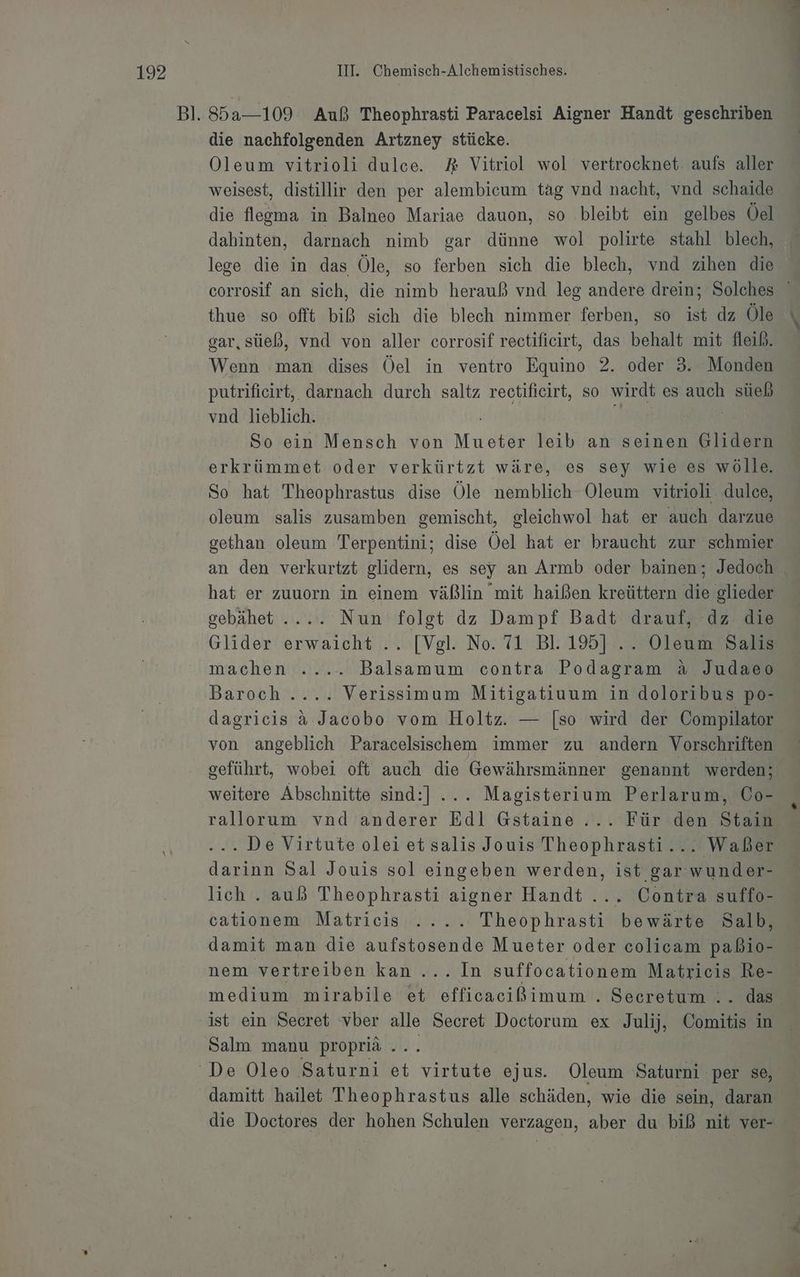 die nachfolgenden Artzney stücke. Oleum vitrioli dulce. AR Vitriol wol vertrocknet. aufs aller weisest, distillir den per alembicum tag vnd nacht, vnd schaide die flegma in Balneo Mariae dauon, so bleibt ein gelbes Öel dahinten, darnach nimb gar dünne wol polirte stahl blech, lege die in das Öle, so ferben sich die blech, vnd zihen die thue so oflt biß sich die blech nimmer ferben, so ist dz Öle gar, süeß, vnd von aller corrosif rectificirt, das behalt mit fleib. Wenn man dises Öel in ventro Equino 2. oder 3. Monden putrifieirt,. darnach durch saltz rectificirt, so wirdt es auch süeb vnd lieblich. | So ein Mensch von Mueter leib an seinen Glidern erkrümmet oder verkürtzt wäre, es sey wie es wölle. So hat Theophrastus dise Öle nemblich Oleum vitrioli dulce, oleum salis zusamben gemischt, gleichwol hat er auch darzue gethan oleum Terpentini; dise Öel hat er braucht zur schmier an den verkurtzt glidern, es sey an Armb oder bainen; Jedoch hat er zuuorn in einem väßlin mit haißen kreüttern die glieder gebähet .... Nun folgt dz Dampf Badt drauf, dz die Glider erwaicht .. [Vgl. No. 71 Bl. 195] .. Oleum Salis machen ..... Balsamum contra Podagram a Judaeo Baroch .... Verissimum Mitigatiuum in doloribus po- dagricis &amp; Jacobo vom Holtz. — [so wird der Compilator von angeblich Paracelsischem immer zu andern Vorschriften geführt, wobei oft auch die Gewährsmänner genannt werden; weitere Abschnitte sind:] ... Magisterium Perlarum, Co- rallorum vnd anderer Edl Gstaine.... Für den Stain . De Virtute olei et salis Jouis Theophrasti... Waßer darinn Sal Jouis sol eingeben werden, ist gar wunder- cationem Matricis .... Theophrasti bewärte Salb, damit man die aufstosende Mueter oder colicam paßio- nem vertreiben kan... In suffocationem Matricis Re- medium mirabile et efficacißimum . Seeretum .. das ist ein Secret vber alle Secret Doctorum ex Julij, Comitis in Salm manu propriä .. damitt hailet Theophrastus alle schäden, wie die sein, daran die Doctores der hohen Schulen verzagen, aber du biß nit ver-