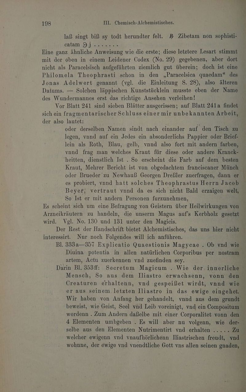 laß singt biß sy todt herundter fell. R Zibetam non sophisti- catam I.) Eine ganz ähnliche Anweisung wie die erste; diese letztere Lesart stimmt mit der oben in einem Leidener Codex (No. 29) gegebenen, aber dort nicht als Paracelsisch aufgeführten ziemlich gut überein; doch ist eine Philomela Theophrasti schon in den „Paracelsica quaedam“ des Jonas Adelwert genannt (vgl. die Einleitung S. 25), also älteren Datums. — Solchen läppischen Kunststücklein musste eben der Name des Wundermannes erst das richtige Ansehen verleihen! Vor Blatt 241 sind sieben Blätter ausgerissen; auf Blatt 241a findet sich ein fragmentarischer Schluss einermir unbekannten Arbeit, der also lautet: oder derselben Namen sindt nach einander auf den Tisch zu legen, vnnd auf ein Jedes ein absonderlichs Pappier oder Brief- lein als Roth, Blau, gelb, vnnd also fort mit andern farben, vond frag man welches Kraut für diese oder andere Kranck- heitten, dienstlich Ist . So erscheint die Farb auf dem besten Kraut, Mehrer Bericht ist von obgedachtem franeiscaner Münch oder Brueder zu Newhauß Georgen Dreßler zuerfragen, dann er es probiert, vnnd hatt solches Theophrastus Herrn Jacob Beyer, vertraut vnnd da es sich nicht Bald erzaigen welt, So Ist er mit andern Personen furzunehmen, Es scheint sich um eine Befragung von Geistern über Heilwirkungen von Arzneikräutern zu handeln, die unserm Magus auf’s Kerbholz gesetzt wird. Vgl. No. 130 und 131 unter den Magicis. | Der Rest der Handschrift bietet Alchemistisches, das uns hier nicht interessirt. Nur noch Folgendes will ich anführen. Bl. 333a—357 Explicatio Quaestionis Magycae . Ob vnd wie Diuina potentia in allen natürlichen Corporibus per nostram artem, Actu zuerkennen vnd zuefinden sey. | Darin Bl. 353ff: Secretum Magicum . Wie der innerliche Mensch, So aus dem Iliastro erwachsenn, vonn den Creaturen erhaltenn, vnd gespeißet wirdt, vnnd wie er aus seinem.letzten Iliastro in das ewige eingehet. Wir haben von Anfang her gehandelt, vnnd aus dem grundt beweist, wie Geist, Seel vnd Leib voreinigt, vnd ein Compösitum wordenn . Zum Andern daßelbe mit einer Corporalitet vonn den 4 Elementen umbgeben . Es will aber nu volgenn, wie der- selbe aus den Elementen Nutrimentirt vnd erhalten ..... Zu welcher ewigenn vnd vnaufhörlichenn Iliastrischen freudt, vnd- wohnne, der ewige vnd vnendtliche Gott vns allen seinen gnaden,