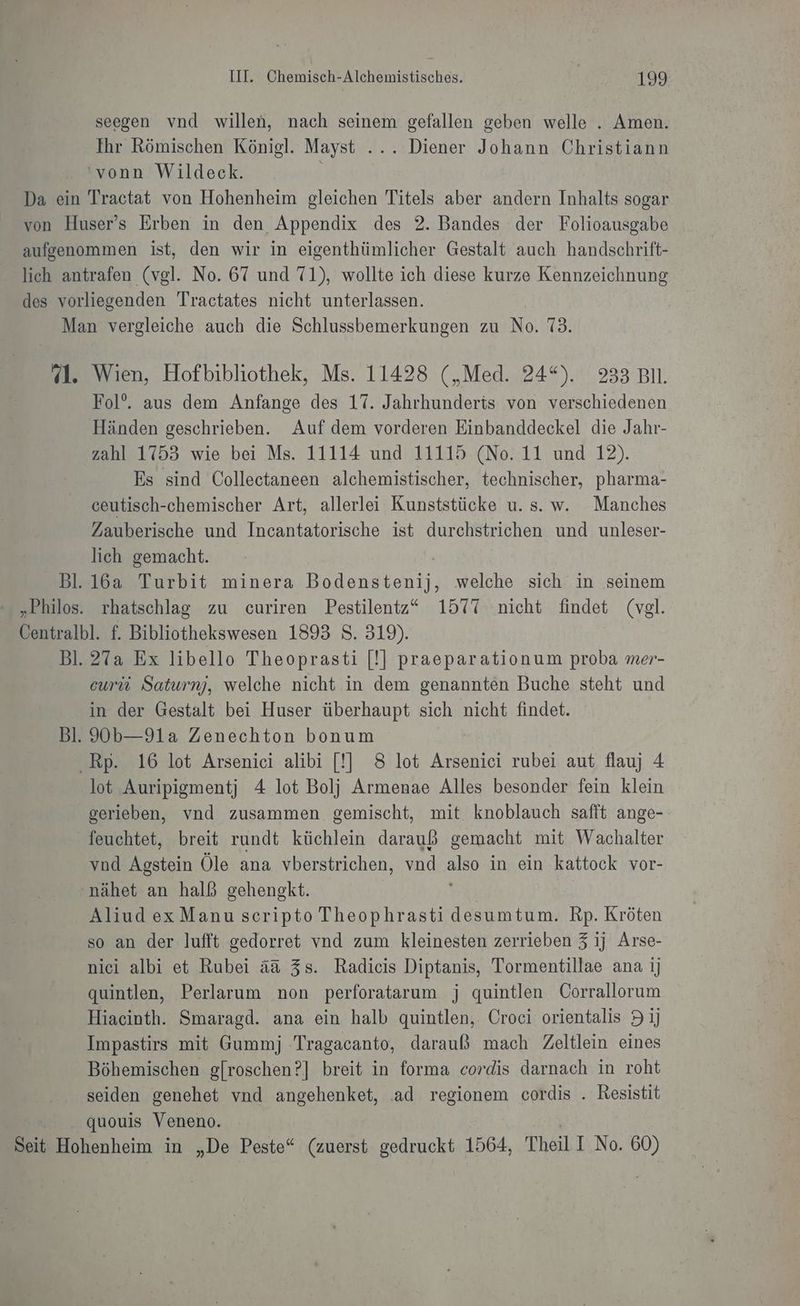 seegen vnd willen, nach seinem gefallen geben welle . Amen. Ihr Römischen Königl. Mayst ... Diener Johann Christiann 'vonn Wildeck. Da ein Tractat von Hohenheim gleichen Titels aber andern Inhalts sogar von Huser’s Erben in den Appendix des 2. Bandes der Folioausgabe aufgenommen ist, den wir in eigenthümlicher Gestalt auch handschrift- lich antrafen (vgl. No. 67 und 71), wollte ich diese kurze Kennzeichnung des vorliegenden Tractates nicht unterlassen. Man vergleiche auch die Schlussbemerkungen zu No. 73. 71. Wien, Hofbibliothek, Ms. 11428 („Med. 24*). 233 BIl. Fol’. aus dem Anfange des 17. Jahrhunderts von verschiedenen Händen geschrieben. Auf dem vorderen Einbanddeckel die Jahr- zahl 1753 wie bei Ms. 11114 und 11115 (No. 11 und 12). Es sind Collectaneen alchemistischer, technischer, pharma- ceutisch-chemischer Art, allerlei Kunststücke u. s. w. Manches Zauberische und Incantatorische ist durchstrichen und unleser- lich gemacht. Bl. 16a Turbit minera Bodenktent. welche sich in seinem „Philos. rhatschlag zu curiren Pestilentz“ 1577 nicht findet (vgl. Centralbl. f. Bibliothekswesen 1893 S. 319). Bl. 27a Ex libello Theoprasti [!] praeparationum proba mer- curü Saturn), welche nicht in dem genannten Buche steht und in der Gestalt bei Huser überhaupt sich nicht findet. Bl. 90b—91a Zenechton bonum Rp. 16 lot Arsenici alibi [!| 8 lot Arseniei rubei aut flauj 4 lot Auripigmentj 4 lot Bolj Armenae Alles besonder fein klein gerieben, vnd zusammen gemischt, mit knoblauch safit ange- feuchtet, breit rundt küchlein darauß gemacht mit Wachalter vnd Agstein Öle ana vberstrichen, vnd also in ein kattock vor- -nähet an halß gehengkt. Aliud ex Manu scripto Theophrasti desumtum. Rp. Kröten so an der lufft gedorret vnd zum kleinesten zerrieben 3 ij Arse- nici albi et Rubei ää&amp; 3s. Radicis Diptanis, Tormentillae ana ij quintlen, Perlarum non perforatarum j quintlen Corrallorum Hiacinth. Smaragd. ana ein halb quintlen, Croci orientalis 91] Impastirs mit Gummj Tragacanto, darauß mach Zeltlein eines Böhemischen g[roschen?] breit in forma cordis darnach in roht seiden genehet vnd angehenket, ad regionem cordis . Resistit quouis Veneno. Seit Hohenheim in „De Peste“ (zuerst gedruckt 1564, Theil I No. 60) a