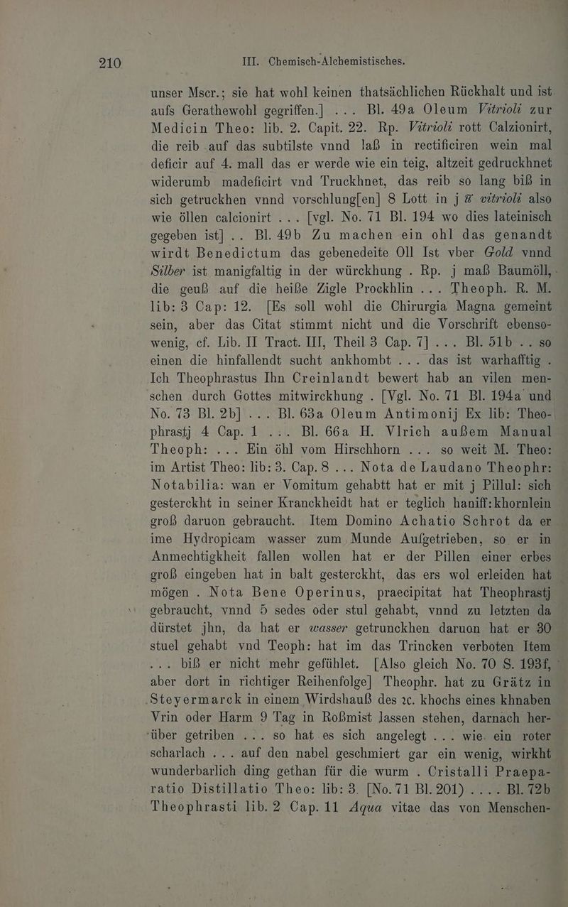 unser Mscr.; sie hat wohl keinen thatsächlichen Rückhalt und ist. aufs Gerathewohl gegriffen.] ... Bl. 49a Oleum Vitrio zur Medicin Theo: lib. 2. Capit. 22. Rp. Vitrioli rott Calzionirt, die reib .auf das subtilste vnnd !aß in rectificiren wein mal deficir auf 4. mall das er werde wie ein teig, altzeit gedruckhnet widerumb madeficirt vnd Truckhnet, das reib so lang biß in sich getruckhen vnnd vorschlung[en] 8 Lott in j &amp; wtriol also wie öllen caleionirt ... [vgl. No. 71 Bl. 194 wo dies lateinisch gegeben ist] .. Bl.49b Zu machen ein ohl das genandt wirdt Benedictum das gebenedeite Oll Ist vber Gold vnnd Selber ist manigfaltig in der würckhung . Rp. j mab Baumöll, : die geuß auf die heiße Zigle Prockhlin ... Theoph. R. M. lib:3 Cap: 12. [Es soll wohl die Chirurgia Magna gemeint sein, aber das Citat stimmt nicht und die Vorschrift ebenso- wenig,-'cf. Lib.. Il Tract. IIL Theil‘3 Cap. 7]... Besser einen die hinfallendt sucht ankhombt ... das ist warhafftig . Ich Theophrastus Ihn Creinlandt bewert hab an vilen men- No. 73 Bl. 2b] ... Bl. 63a Oleum Antimonij Ex lib: Theo- phrastj 4 Cap. 1 .:. Bl. 66a H. Vlrich außem Manual Theoph: ... Ein öhl vom Hirschhorn ... so weit M. Theo: im Artist Theo: lib:3. Cap.3 .... Nota de Laudano Theophr: Notabilia: wan er Vomitum gehabtt hat er mit j Pillul: sich gesterckht in seiner Kranckheidt hat er teglich haniff:khornlein groß daruon gebraucht. Item Domino Achatio Schrot da er ime Hydropicam wasser zum Munde Aufgetrieben, so er in Anmechtigkheit fallen wollen hat er der Pillen einer erbes groß eingeben hat in balt gesterckht, das ers wol erleiden hat mögen . Nota Bene Operinus, praecipitat hat Theophrastj gebraucht, vnnd 5 sedes oder stul gehabt, vnnd zu letzten da dürstet jhn, da hat er wasser getrunckhen daruon hat er 30 stuel gehabt vnd Teoph: hat im das Triucken verboten Item . biß er nicht mehr gefühlet. [Also gleich No. 70 S. 193f, aber dort in richtiger Reihenfolge] Theophr. hat zu Grätz in Vrin oder Harm 9 Tag in Roßbmist lassen stehen, darnach her- scharlach ... auf den nabel geschmiert gar ein wenig, wirkht wunderbarlich ding gethan für die wurm . Cristalli Praepa- ratio Distillatio Theo: lib: 3. [No.71 Bl. 201). „7 BEZ Theophrasti lib. 2 Cap. 11 Agua vitae das von Menschen-