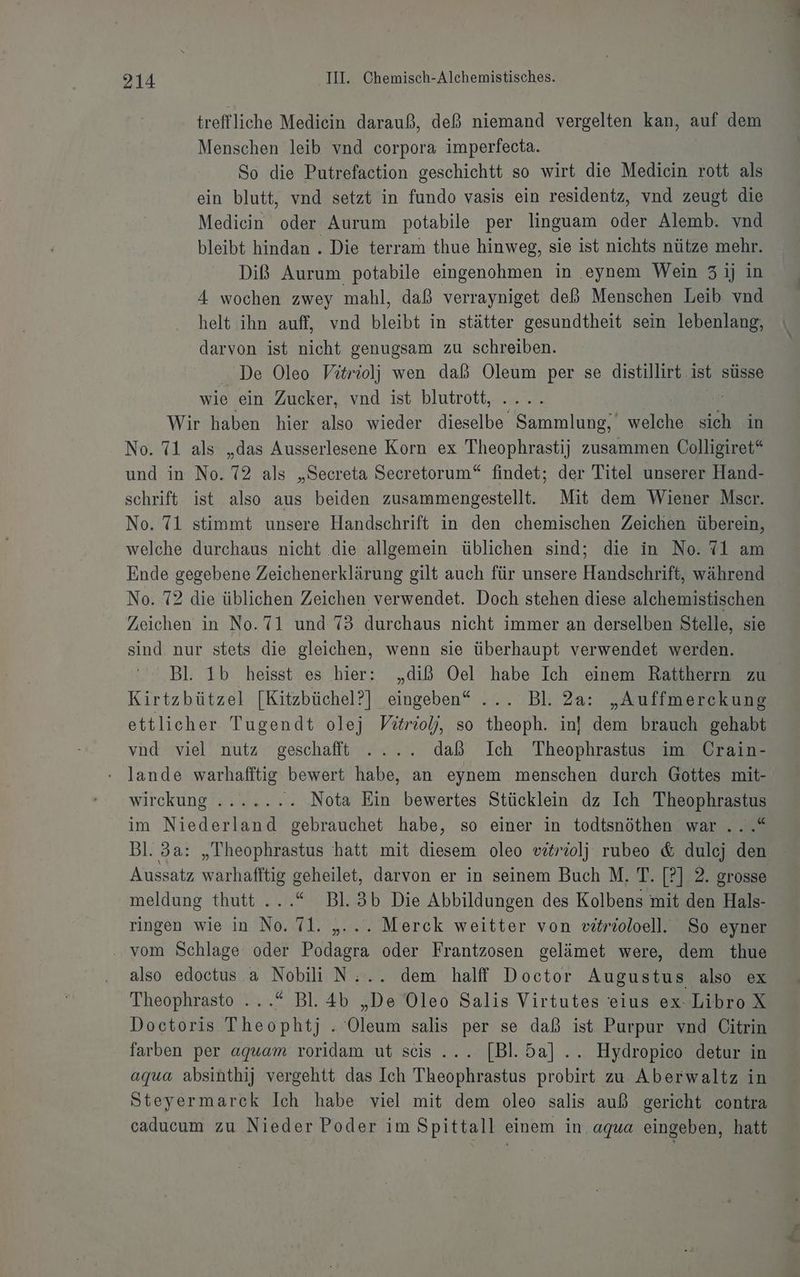 treffliche Medicin darauß, deß niemand vergelten kan, auf dem Menschen leib vnd corpora imperfecta. So die Putrefaction geschichtt so wirt die Medicin rott als ein blutt, vnd setzt in fundo vasis ein residentz, vnd zeugt die Mediecin oder Aurum potabile per linguam oder Alemb. vnd bleibt hindan . Die terram thue hinweg, sie ist nichts nütze mehr. Diß Aurum potabile eingenohmen in .eynem Wein 31j in 4 wochen zwey mahl, daß verrayniget deß Menschen Leib vnd helt ihn auff, vnd bleibt in stätter gesundtheit sein ne: darvon ist nicht genugsam zu schreiben. . De Oleo Vitriolj wen daß Oleum per se distillirt. ist süsse wie ein Zucker, vnd ist blutrott, | Wir haben hier also wieder a Kan welche En in No. 71 als „das Ausserlesene Korn ex Theophrastij zusammen Collieiret“ und in No. 72 als „Secreta Secretorum“ findet; der Titel unserer Hand- schrift ist also aus beiden zusammengestellt. Mit dem Wiener Mser. No. 71 stimmt unsere Handschrift in den chemischen Zeichen überein, welche durchaus nicht die allgemein üblichen sind; die in No. 71 am Ende gegebene Zeichenerklärung gilt auch für unsere Handschrift, während No. 72 die üblichen Zeichen verwendet. Doch stehen diese alchemistischen Zeichen in No.71 und 73 durchaus nicht immer an derselben Stelle, sie sind nur stets die gleichen, wenn sie überhaupt verwendet werden. Bl. 1b heisst es hier: „diß Oel habe Ich einem Rattherrn zu Kirtzbützel [Kitzbüchel?] eingeben“ ... Bl. 2a: „Auffmerckung ettlicher Tugendt olej Vitriolj, so theoph. in! dem brauch gehabt vnd viel nutz geschafft .... daß Ich Theophrastus im Crain- lande warhafftig bewert habe, an eynem menschen durch Gottes mit- wirckungrsegg.. ‘. Nota Ein bewertes Stücklein dz Ich Theophrastus im Niederland gebrauchet habe, so einer in todtsnöthen war...“ Bl. 3a: „Theophrastus hatt mit diesem oleo vizrolj rubeo &amp; dulej den Aussatz warhafftig geheilet, darvon er in seinem Buch M. T. [?] 2. grosse meldung thutt ...“ Bl.3b Die Abbildungen des Kolbens mit den Hals- ringen wie in No. 71. „... Merck weitter von vitröoloell. So eyner .. vom Schlage oder Podagra oder Frantzosen gelämet were, dem thue also edoctus a Nobili N:.. dem halff Doctor Augustus also ex Theophrasto ...“ Bl. 4b „De Oleo Salis Virtutes eius ex- Libro X Doctoris Theophtj . Oleum salis per se daß ist Purpur vnd Citrin farben per aquam roridam ut scis.... [Bl.5a] .. Hydropico detur in aqua absinthij vergehtt das Ich Theophrastus probirt zu Aberwaltz in Steyermarck Ich habe viel mit dem oleo salis auß gericht contra caducum zu Nieder Poder im Spittall einem in. aqua eingeben, hatt Om