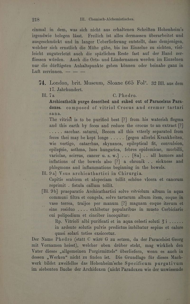 [2] einmal in dem, was sich nicht aus erhaltenen Schriften Hohenheim’s irgendwie belegen lässt. Freilich ist alles dermassen überarbeitet und ausgeschmückt und in langer Ueberlieferung entstellt, dass demjenigen, welcher sich ernstlich die Mühe gäbe, bis ins Einzelne zu sichten, viel-- leicht zuguterletzt auch die spärlichen Reste fast auf der Hand zer- fliessen würden. Auch die Orts- und Ländernamen werden im Einzelnen nur die dürftigsten Anhaltspunkte a können oder beinahe ganz in Luft zerrinnen. — — — 4. London, brit. Museum, Sloane 665 Fol’. 32 Bll. aus dem 17. Jahrhundert. Bl. en C. Phedro. Archicatholik purge described and suked out of Paracelsus Pa doxes composed of vitriol Crocus and cremor tartari sana. The vitriol is to be purified best [?] from his waterish flegma and this earth by feces and reduce the crocus to an extract [?] RL SRRRE sacchar. saturni, Becom all this vtterly separated from feces thei may be kept longe ..... [gegen allerlei Krankheiten, wie vertigo, catarrhus, skynanca, epileptical fit, convulsion, epilepsie, asthma, lues hungarica, febres epidemicae, morbilli, variolae, scirrus, cancer u.s.w.] ... [8a] .. all humors and inflations of the bowels also [?] a chronik .. sickness and phlegmons and inflammations beginning in the bowels. Bl. 9a] Vsus archicathartici in Chirurgia. Capitis scabiem et alopeciam tollit. ‚schöne vlcera et, cancrum reprimit . fistula callum tollit. [Bl. 9b] praeparatio Archicathartiei solve eitriolum album in aqua communi filtra et congela, solve tartarum album item, coque in vase terrea, traijcee per manum [?] magnam coque iterum et sine residuo .... exhibetur popularibus in musto Cerbiciario cui polipodium et cinciber incoquitur: | Rp. Vitrioli albi purificati et in aqua celesti soluti Zi 1 in ardente solutis pulvis predictus imbibatur sepius et calore | quasi solari toties exsiccetur. Der Name Phedro (statt C wäre G zu setzen, da der Paracelsist Georg mit Vornamen heisst), welcher oben drüber a mag wirklich den Vater dieses „allgemeinen Purgirmittels“ überliefern, wenn es auch in dessen „Werken“ nicht zu finden ist. Die Grundlage für dieses Mach- werk bildet zweifellos das Hohenheim’sche Specificum purgativum im siebenten Buche der Archidoxen (nicht Paradoxen wie der unwissende