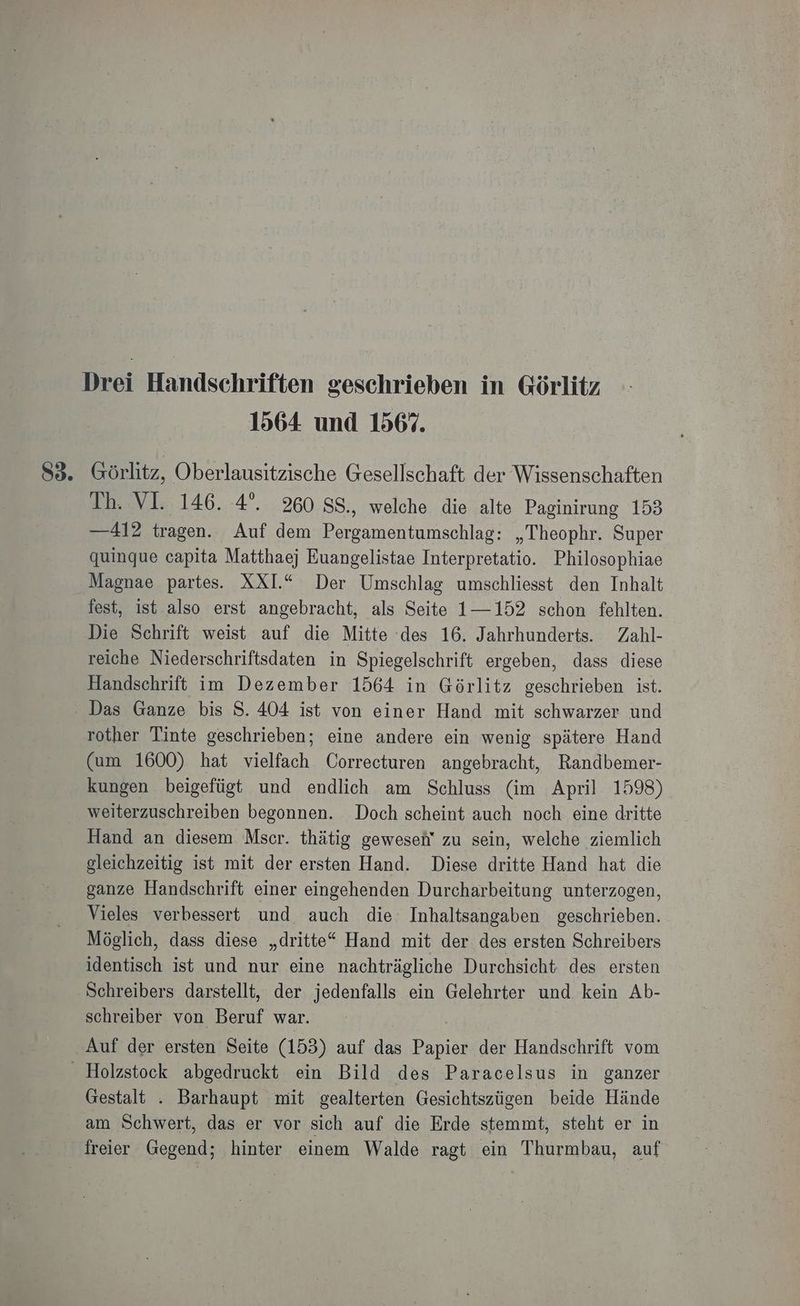1564 und 156%. S3. Görlitz, Oberlausitzische Gesellschaft der Wissenschaften Th. VI. 146. 4°. 260 SS., welche die alte Paginirung 153 —412 tragen. Auf dem Pergamentumschlag: „Theophr. Super quinque capita Matthaej Euangelistae Interpretatio. Philosophiae Magnae partes. XXI.“ Der Umschlag umschliesst den Inhalt fest, ist also erst angebracht, als Seite 1—152 schon fehlten. Die Schrift weist auf die Mitte ‘des 16. Jahrhunderts. Zahl- reiche Niederschriftsdaten in Spiegelschrift ergeben, dass diese Handschrift im Dezember 1564 in Görlitz geschrieben ist. Das Ganze bis S. 404 ist von einer Hand mit schwarzer und rother Tinte geschrieben; eine andere ein wenig spätere Hand (am 1600) hat vielfach Correcturen angebracht, Randbemer- kungen beigefügt und endlich am Schluss (im April 1598) weiterzuschreiben begonnen. Doch scheint auch noch eine dritte Hand an diesem Mser. thätig geweseh' zu sein, welche ziemlich gleichzeitig ist mit der ersten Hand. Diese dritte Hand hat die ganze Handschrift einer eingehenden Durcharbeitung unterzogen, Vieles verbessert und auch die: Inhaltsangaben geschrieben. Möglich, dass diese „dritte“ Hand mit der des ersten Schreibers identisch ist und nur eine nachträgliche Durchsicht des ersten Schreibers darstellt, der jedenfalls ein Gelehrter und kein Ab- schreiber von Beruf war. Auf der ersten Seite (153) auf das Bo der Handschrift vom _ Holzstock abgedruckt ein Bild des Paracelsus in ganzer Gestalt . Barhaupt mit gealterten Gesichtszügen beide Hände am Schwert, das er vor sich auf die Erde stemmt, steht er in freier Gegend; hinter einem Walde ragt ein Thurmbau, auf