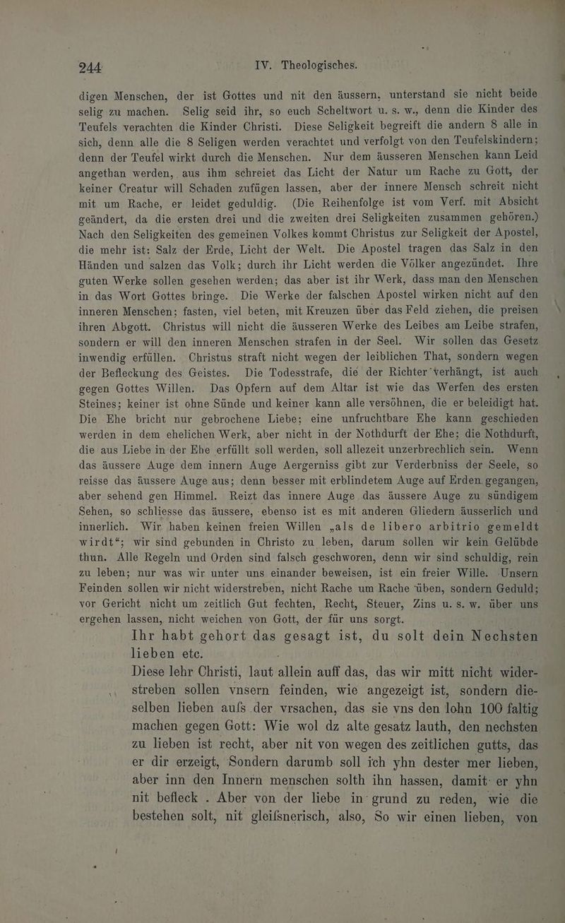 digen Menschen, der ist Gottes und nit den äussern, unterstand sie nicht beide selig zu machen. Selig seid ihr, so euch Scheltwort u. s. w., denn die Kinder des Teufels verachten die Kinder Christi. Diese Seligkeit begreift die andern 8 alle in sich, denn alle die 8 Seligen werden verachtet und verfolgt von den Teufelskindern; denn der Teufel wirkt durch die Menschen. Nur dem äusseren Menschen kann Leid angethan werden, aus ihm schreiet das Licht der Natur um Rache zu Gott, der keiner Creatur will Schaden zufügen lassen, aber der innere Mensch schreit nicht mit um Rache, er leidet geduldig. (Die Reihenfolge ist vom Verf. mit Absicht geändert, da die ersten drei und die zweiten drei Seligkeiten zusammen gehören.) Nach den Seligkeiten des gemeinen Volkes kommt Christus zur Seligkeit der Apostel, die mehr ist: Salz der Erde, Licht der Welt. Die Apostel tragen das Salz in den Händen und salzen das Volk; durch ihr Licht werden die Völker angezündet. ‚Ihre guten Werke sollen gesehen werden; das aber ist ihr Werk, dass man den Menschen in das Wort Gottes bringe. Die Werke der falschen Apostel wirken nicht auf den inneren Menschen; fasten, viel beten, mit Kreuzen über das Feld ziehen, die preisen ihren Abgott. Christus will nicht die äusseren Werke des Leibes am Leibe strafen, sondern er will den inneren Menschen strafen in der Seel. Wir sollen das Gesetz inwendig erfüllen. Christus straft nicht wegen der leiblichen That, sondern wegen der Befleckung des Geistes. Die Todesstrafe, die der Richter’verhängt, ist. auch gegen Gottes Willen. Das Opfern auf dem Altar ist wie das Werfen des ersten Steines; keiner ist ohne Sünde und keiner kann alle versöhnen, die er beleidigt hat. Die Ehe bricht nur gebrochene Liebe; eine unfruchtbare Ehe kann geschieden werden in dem ehelichen Werk, aber nicht in der Nothdurft der Ehe; die Nothdurft, die aus Liebe in der Ehe erfüllt soll werden, soll allezeit unzerbrechlich sein. Wenn das äussere Auge dem innern Auge Aergerniss gibt zur Verderbniss der Seele, so reisse das äussere Auge aus; denn besser mit erblindetem Auge auf Erden gegangen, aber sehend gen Himmel. Reizt das innere Auge das äussere Auge zu sündigem Sehen, so schliesse das äussere, ‘ebenso ist es mit anderen Gliedern äusserlich und innerlich. Wir haben keinen freien Willen „als de libero arbitrio gemeldt wirdt“; wir sind gebunden in Christo zu leben, darum sollen wir kein Gelübde thun. Alle Regeln und Orden sind falsch geschworen, denn wir sind schuldig, rein zu leben; nur was wir unter uns einander beweisen, ist ein freier Wille. -Unsern Feinden sollen wir nicht widerstreben, nicht Rache um Rache ‘üben, sondern Geduld; vor Gericht nicht um zeitlich Gut fechten, Recht, Steuer, Zins u.s. w. über uns ergehen lassen, nicht weichen von Gott, der für uns sorgt. Ihr habt gehort das gesagt ist, du solt dein Norharen lieben etc. Diese lehr Christi, laut allete auff das, das wir mitt nicht vidke ‚ streben sollen vnsern feinden, wie angezeigt ist, sondern die- selben lieben aufs der vrsachen, das sie vns den lohn 100 faltig machen gegen Gott: Wie wol dz alte gesatz lauth, den nechsten zu lieben ist recht, aber nit von wegen des zeitlichen gutts, das er dir erzeigt, Sondern darumb soll ich yhn dester mer lieben, aber inn den Innern menschen solth ihn hassen, damit: er yhn nit befleck . Aber von der liebe in‘ grund zu reden, wie die bestehen solt, nit gleifsnerisch, also, So wir einen lieben, von