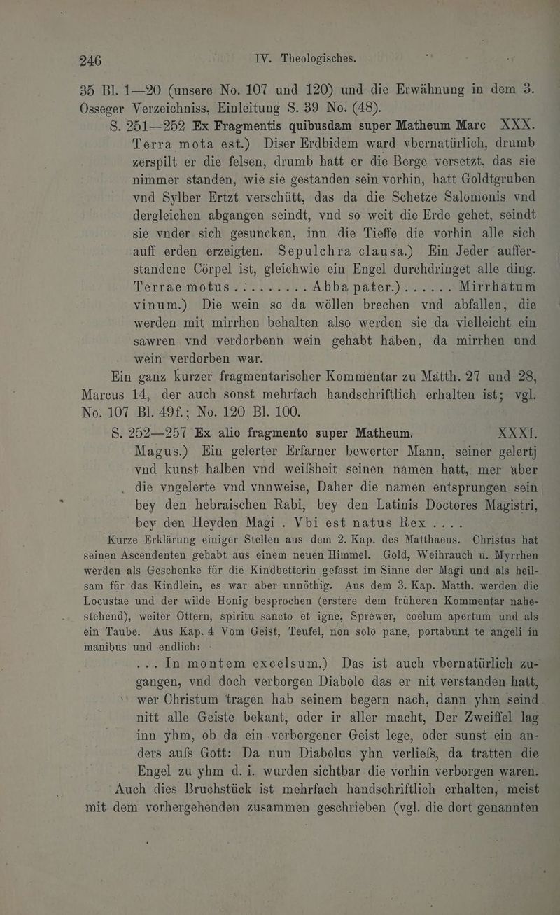 35 Bl. 1-20 (unsere No. 107 und 120) und die Erwähnung in dem 3. Osseger Verzeichniss, Einleitung S. 39 No. (48). S. 251—252 Ex Fragmentis quibusdam super Matheum Mare XXX. Terra mota est.) Diser Erdbidem ward vbernatürlich, drumb zerspilt er die felsen, drumb hatt er die Berge versetzt, das sie nimmer standen, wie sie gestanden sein vorhin, hatt Goldtgruben vnd Sylber Ertzt verschütt, das da die Schetze Salomonis vnd dergleichen abgangen seindt, vnd so weit die Erde gehet, seindt sie vnder sich gesuncken, inn die Tieffe die vorhin alle sich auff erden erzeigten. Sepulchra clausa.) Ein Jeder auffer- standene Cörpel ist, gleichwie ein Engel durchdringet alle ding. Terrasmotuns@ N 2% Abba’pater )ua,ae Mirrhatum vinum.) Die wein so da wöllen brechen vnd abfallen, die werden mit mirrhen behalten also werden sie da vielleicht ein sawren vnd verdorbenn wein gehabt haben, da mirrhen und wein verdorben war. Ein ganz kurzer fragmentarischer Kommentar zu Mätth. 27 Kt 28, Marcus 14, der auch sonst mehrfach handschriftlich erhalten ist; voll No. 107 Bl. 49£.; No. 120 Bl. 100. S. 252—257 Ex alio fragmento super Matheum. | XXXI. Magus.) Ein gelerter Erfarner bewerter Mann, seiner gelertj vnd kunst halben vnd weilsheit seinen namen -hatt,. mer aber die vngelerte vnd vnnweise, Daher die namen entsprungen sein bey den hebraischen Rabi, bey den Latinis Doctores Magistri, bey den Heyden. Magi . Vbi est natus Rex . Kurze Erklärung einiger Stellen aus dem 2. Kap. des Matthaeus. Christus hat seinen Ascendenten gehabt aus einem neuen Himmel. Gold, Weihrauch u. Myrrhen werden als Geschenke für die Kindbetterin gefasst im Sinne der Magi und als heil- sam für das Kindlein, es war aber unnöthig. Aus dem 3. Kap. Matth. werden die Locustae und der wilde Honig besprochen (erstere dem früheren Kommentar nahe- stehend), weiter Ottern, spiritu sancto et igne, Sprewer, coelum apertum und als ein Taube. Aus Kap. 4 Vom Geist, Teufel, non solo pane, portabunt te 5 in manibus und endlich: . In montem excelsum.) Das ist auch vbernatürlich zu- gangen, vnd doch verborgen Diabolo das er nit verstanden hatt, ‘‘ wer Christum tragen hab seinem begern nach, dann yhm seind nitt alle Geiste bekant, oder ir aller macht, Der Zweiffel lag inn yhm, ob da ein :verborgener Geist lege, oder sunst ein an- ders auls Gott: Da nun Diabolus yhn verließ, da tratten die Engel zu yhm d.i. wurden sichtbar die vorhin verborgen waren. ‘Auch dies Bruchstück ist mehrfach handschriftlich erhalten, meist mit dem vorhergehenden zusammen geschrieben (vgl. die dort genannten