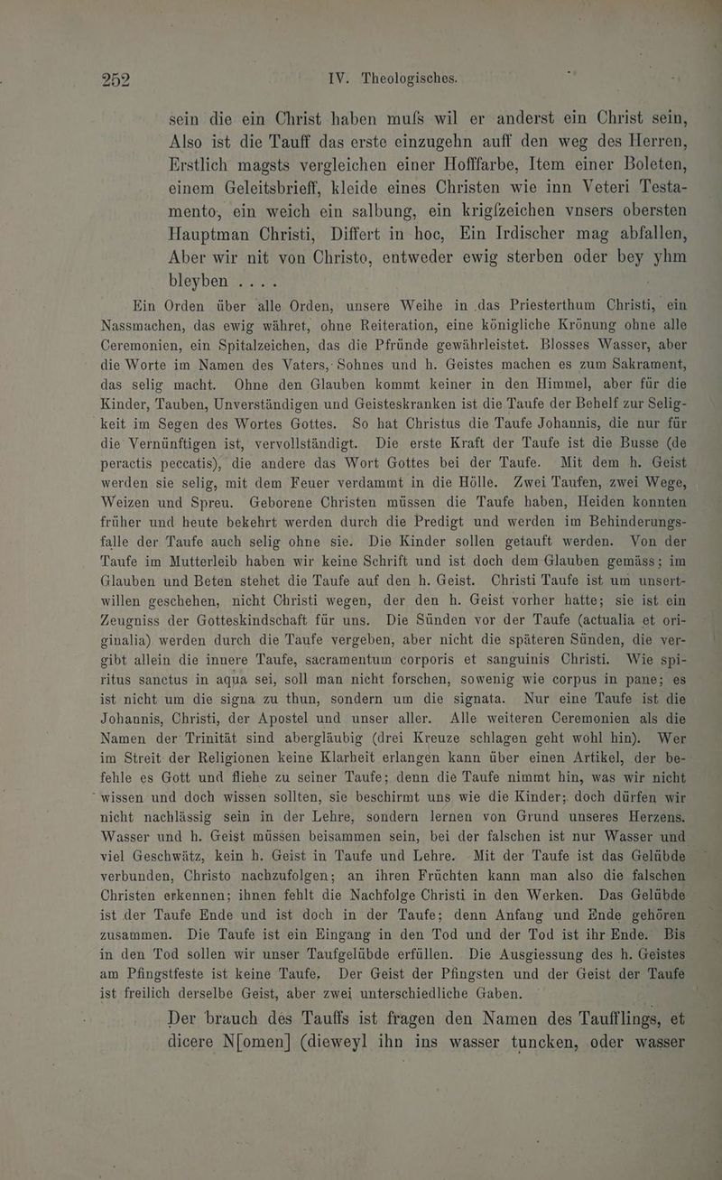 sein die ein Christ haben mufs wil er anderst ein Christ sein, Also ist die Tauff das erste einzugehn auff den weg des Herren, Erstlich magsts vergleichen einer Hofffarbe, Item einer Boleten, einem Geleitsbrieff, kleide eines Christen wie inn Veteri Testa- mento, ein weich ein salbung, ein krigfzeichen vnsers obersten Hauptman Christi, Differt in hoc, Ein Irdischer mag abfallen, Aber wir nit von Christo, entweder ewig sterben oder bey yhm bleyben .... Ein Orden über alle Orden, unsere Weihe in .das Priesterthum Christi, ein Nassmachen, das ewig währet, ohne Reiteration, eine königliche Krönung ohne alle Ceremonien, ein Spitalzeichen, das die Pfründe gewährleistet. Blosses Wasser, aber die Worte im Namen des Vaters, Sohnes und h. Geistes machen es zum Sakrament, das selig macht. Ohne den Glauben kommt keiner in den Himmel, aber für die Kinder, Tauben, Unverständigen und Geisteskranken ist die Taufe der Behelf zur Selig- keit im Segen des Wortes Gottes. So hat Christus die Taufe Johannis, die nur für die Vernünftigen ist, vervollständigt. Die erste Kraft der Taufe ist die Busse (de peractis peccatis), die andere das Wort Gottes bei der Taufe. Mit dem h. Geist werden sie selig, mit dem Feuer verdammt in die Hölle. Zwei Taufen, zwei Wege, Weizen und Spreu. Geborene Christen müssen die Taufe haben, Heiden konnten früher und heute bekehrt werden durch die Predigt und werden im Behinderungs- falle der Taufe auch selig ohne sie. Die Kinder sollen getauft werden. Von der Taufe im Mutterleib haben wir keine Schrift und ist doch dem Glauben gemäss; im Glauben und Beten stehet die Taufe auf den h. Geist. Christi Taufe ist um unsert- willen geschehen, nicht Christi wegen, der den h. Geist vorher hatte; sie ist ein Zeugniss der Gotteskindschaft für uns. Die Sünden vor der Taufe (actualia et ori- ginalia), werden durch die Taufe vergeben, aber nicht die späteren Sünden, die ver- gibt allein die innere Taufe, sacramentum corporis et sanguinis Christi. Wie spi- ritus sanctus in aqua sei, soll man nicht forschen, sowenig wie corpus in pane; es ist nicht um die signa zu thun, sondern um die signata. Nur eine Taufe ist die Johannis, Christi, der Apostel und unser aller. Alle weiteren Öeremonien als die Namen der Trinität sind abergläubig (drei Kreuze schlagen geht wohl hin). Wer fehle es Gott und fliehe zu seiner Taufe; denn die Taufe nimmt hin, was wir nicht “wissen und doch wissen sollten, sie beschirmt uns wie die Kinder; doch dürfen wir nicht nachlässig sein in der Lehre, sondern lernen von Grund unseres Herzens. viel Geschwätz, kein h. Geist in Taufe und Lehre. -Mit der Taufe ist das Gelübde Christen erkennen; ihnen fehlt die Nachfolge Christi in den Werken. Das Gelübde zusammen. Die Taufe ist ein Eingang in den Tod und der Tod ist ihr Ende. Bis in den Tod sollen wir unser Taufgelübde erfüllen. Die Ausgiessung des h. Geistes am Pfingstfeste ist keine Taufe. Der Geist der Pfingsten und der Geist der Taufe ist freilich derselbe Geist, aber zwei unterschiedliche Gaben. Der brauch des Tauffs ist fragen den Namen des Taufflings, et dicere Njomen] (dieweyl ihn ins wasser tuncken, ‚oder wasser
