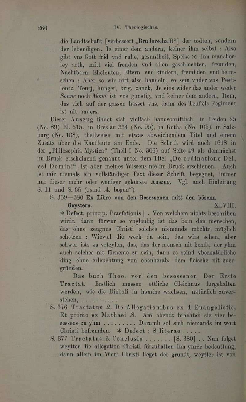 die Landtschafft [verbessert „Bruderschafft“] der todten, sondern der lebendigen, Ie einer dem andern, keiner ihm selbst : Also gibt vns Gott frid vnd ruhe, gesuntheit, Speise ?c. inn mancher- ley arth, mitt viel freuden vnd allen geschlechten, freunden, Nachtbarn, Eheleuten, Eltern vnd kindern, frembden vnd heim- schen : Aber so wir nitt also handeln, so sein vnder vns Pesti- lentz, Teurj, hunger, krig, zanck, Je eins wider das ander weder N noch Mond ist vns günstig, vnd keiner dem andern, Item, das vich auf der gassen hasset vns, dann des Teuffels Regine ist nit anders. Dieser Auszug findet sich vielfach handschriftlich, in Leiden 25 (No. 89) Bl. 515, in Breslau 334 (No. 95), in Gotha (No. 102), in Salz- burg (No. 108), theilweise mit etwas abweichendem Titel und einem Zusatz über die Kaufleute am Ende. Die Schrift wird auch 1618 in der „Philosophia Mystica* (Theil I No. 306) auf Seite 49 als demnächst im Druck erscheinend genannt unter dem Titel „De ordinatione Dei, vel Domini“, ist aber meines Wissens nie im Druck erschienen. . Auch ist mir niemals ein vollständiger Text dieser Schrift begegnet, immer nur dieser mehr oder weniger gekürzte Auszug. Vgl. auch Einleitung S. 11 und 8. 35 („sind .4. bogen“). S. 369-380 Ex Libro von den Besessenen mitt den bösenn Geystern. ai XLVI. * Defect. prineip: Praefationis |. Von welchem nichts beschriben wirdt, dann fürwar so vngleubig ist das bein den menschen, das‘ ohne zeugnus Christi solches niemands möchte müglich schetzen : Wiewol die werk da sein, das wirs sehen, aber schwer ists zu vrteylen, das, das der mensch nit kendt, der yhm auch solches nit fürneme zu sein, dann es seind vbernatürliche ding ohne erleuchtung von obenherab, dem fleische nit zuer- gründen. | Das buch Theo: von den besessenen Der Erste Tractat. Erstlich mussen ettliche Gleichnus furgehalten werden, wie die Diaboli in’ homine wachsen, natürlich zuver- stehen; nl. Bath 8.376 Tractatus .2. De Allegationibus ex 4 Ruangelistis, Sessene ZuNDN ULM er Darumb sol sich niemands im wort Christi befremden. * Defect : S literae...... 3.377 Tractatuaee. Vonclusionn vr ü [S. 380] .. Nun folget weytter die allegation Christi fürzuhalten inn yhrer bedeuttung, dann allein im Wort Christi lieget der grundt, weytter ist von