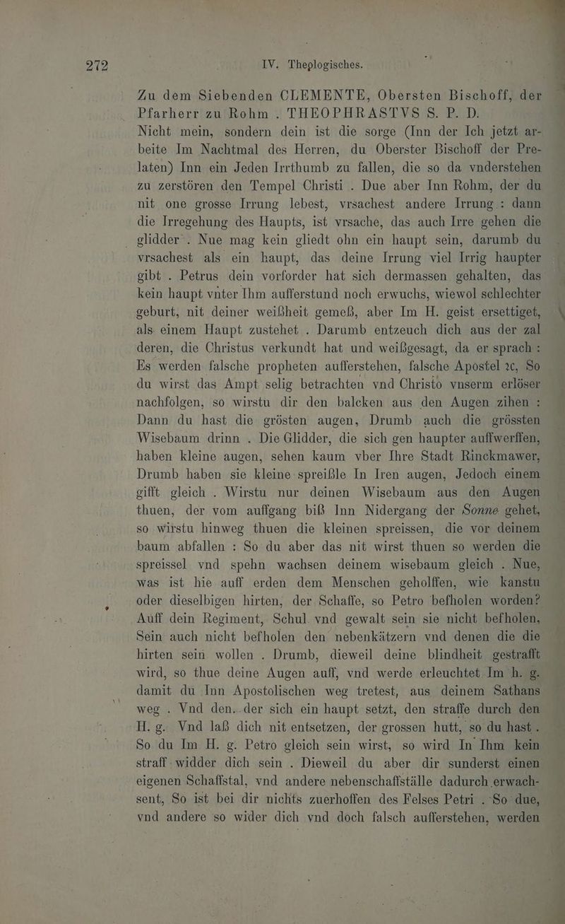 Zu dem Siebenden CLEMENTE, Obersten Bischoff, der Pfarherr zu Rohm . THEOPHRASTVSS.P.D. Nicht mein, sondern dein ist die sorge (Inn der Ich jetzt ar- beite Im Nachtmal des Herren, du Oberster Bischoff der Pre- laten) Inn ein Jeden Irrthumb zu fallen, die so da vnderstehen zu zerstören den Tempel Christi . Due aber Inn Rohm, der du nit one grosse Irrung lebest, vrsachest andere Irrung.: dann die Irregehung des Haupts, ist vrsache, das auch Irre gehen die vrsachest als ein haupt, das deine Irrung viel Irrig haupter gibt . Petrus dein vorforder hat sich dermassen gehalten, das kein haupt vnter Ihm aufferstand noch erwuchs, wiewol schlechter geburt, nit deiner weißheit gemeß, aber Im H. geist ersettiget, als einem Haupt zustehet . Darumb entzeuch dich aus der zal deren, die Christus verkundt hat und weißgesagt, da er sprach: Es werden falsche propheten aufferstehen, falsche Apostel 2c, So du wirst das Ampt selig betrachten vnd Christo vnserm erlöser nachfolgen, so wirstu dir den balcken aus den Augen zihen : Dann du hast die grösten augen, Drumb auch die grössten Wisebaum drinn . Die Glidder, die sich gen haupter auffwerffen, haben kleine augen, sehen kaum vber Ihre Stadt Rinckmawer, Drumb haben sie kleine :spreißle In Iren augen, Jedoch einem gifft gleich . Wirstu nur deinen Wisebaum aus den Augen thuen, der vom auffgang biß Inn Nidergang der Sonne gehet, so wirstu hinweg thuen die kleinen spreissen, die vor deinem baum abfallen : So du aber das nit wirst thuen so werden die spreissel vnd spehn wachsen deinem wisebaum gleich . Nue, was ist hie auff erden dem Menschen geholffen, wie kanstu oder dieselbigen hirten, der Schaffe, so Petro befholen worden? Auff dein Regiment, Schul. vnd gewalt sein sie nicht befholen, Sein auch nicht behalen den nebenkätzern vnd denen die die hirten sein. wollen . Drumb, dieweil deine blindheit gestrafft wird, so thue deine Augen auff, vnd werde erleuchtet Im h. @. damit du Inn Apostolischen weg tretest, aus deinem Sathans weg . Vnd den..der sich ein haupt setzt, den straffe durch den H.g. Vnd laß dich nit entsetzen, der grossen hutt, so du hast. So du Im H. g. Petro gleich sein wirst, so wird In Ihm kein straff widder dich sein . Dieweil du aber dir sunderst einen eigenen Schaffstal, vnd andere nebenschaffställe dadurch erwach- sent, So ist bei dir nichts zuerhoffen des Felses Petri . ‘So due, vnd andere so wider dich vnd doch falsch aufferstehen, werden