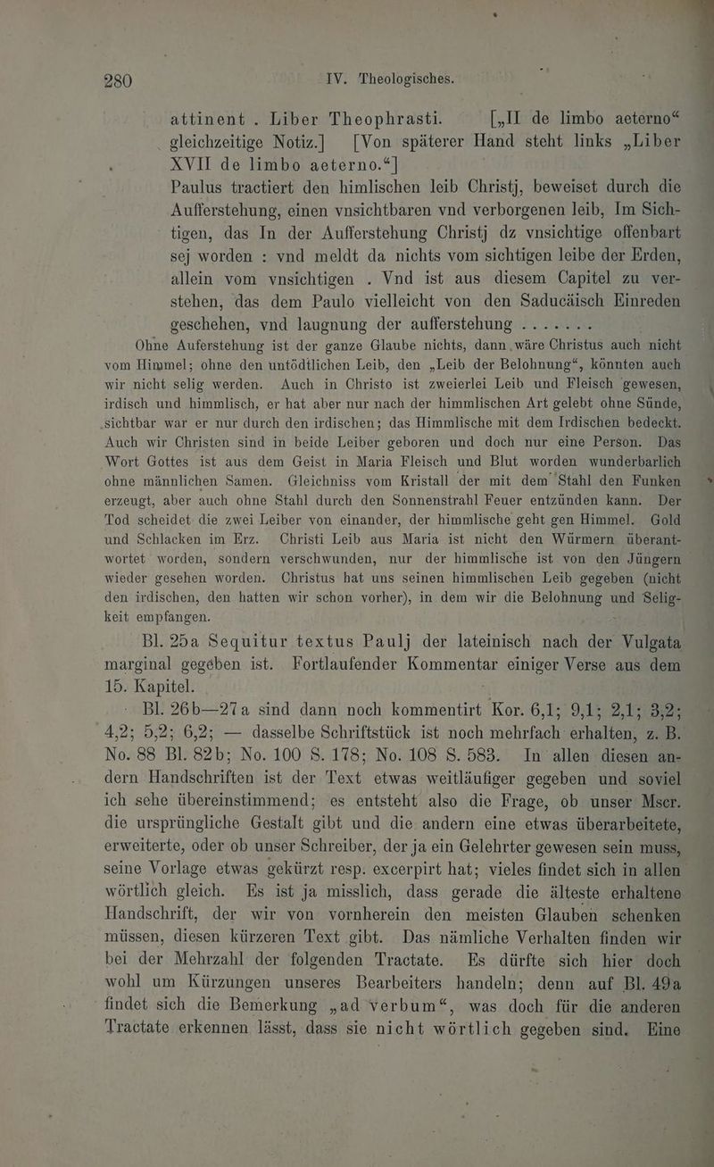 attinent . Liber Theophrasti. [„II de limbo aeterno“ . gleichzeitige Notiz.] [Von späterer Hand steht links „Liber XVII de limbo aeterno.“] Paulus tractiert den himlischen leib Christj, beweiset durch die Aufferstehung, einen vnsichtbaren vnd verborgenen leib, Im Sich- tigen, das In der Aufferstehung Christj dz vnsichtige offenbart sej worden : vnd meldt da nichts vom sichtigen leibe der Erden, allein vom vnsichtigen . Vnd ist aus diesem Capitel zu ver- stehen, das dem Paulo vielleicht von den Saducäisch Einreden geschehen, vnd laugnung der aufferstehung ....... Ohne Auferstehung ist der ganze Glaube nichts, dann ‚wäre Christus auch nicht vom Himmel; ohne den untödtlichen Leib, den „Leib der Belohnung“, könnten auch wir nicht selig werden. Auch in Christo ist zweierlei Leib und Fleisch gewesen, irdisch und himmlisch, er hat aber nur nach der himmlischen Art gelebt ohne Sünde, ‚sichtbar war er nur durch den irdischen; das Himmlische mit dem Irdischen bedeckt. Auch wir Christen sind in beide Leiber geboren und doch nur eine Person. Das Wort Gottes ist aus dem Geist in Maria Fleisch und Blut worden wunderbarlich ohne männlichen Samen. Gleichniss vom Kristall der mit dem Stahl den Funken erzeugt, aber auch ohne Stahl durch den Sonnenstrahl Feuer entzünden kann. Der Tod scheidet die zwei Leiber von einander, der himmlische geht gen Himmel. Gold und Schlacken im Erz. Christi Leib aus Maria ist nicht den Würmern überant- wortet worden, sondern verschwunden, nur der himmlische ist von den Jüngern wieder gesehen worden. Christus hat uns seinen himmlischen Leib gegeben (nicht den irdischen, den hatten wir schon vorher), in dem wir die Belohnung und Selig- keit empfangen. \ | Bl. 25a Sequitur textus Paulj der lateinisch nach der Vulgata marginal gegeben ist. Fortlaufender Kommentar einiger Verse aus dem 15. Kapitel. . Bl. 26b—27a sind dann noch kommentirt Kor. 6,1; 9, 15:2, 158% 4,2; 5,2; 6,2; — dasselbe Schriftstück ist noch aa scharfen Zi B. No. 88 Bl. 82b; No. 100 S. 178; No. 108 S. 583. In allen diesen an- dern Handschriften ist der Text etwas weitläufiger gegeben und soviel ich sehe übereinstimmend; es entsteht also die Frage, ob unser Mser. die ursprüngliche Gestalt gibt und die andern eine etwas überarbeitete, erweiterte, oder ob unser Schreiber, der ja ein Gelehrter gewesen sein muss, seine Vorlage etwas gekürzt resp. excerpirt hat; vieles findet sich in allen wörtlich gleich. Es ist ja misslich, dass gerade die älteste erhaltene Handschrift, der wir von vornherein den meisten Glauben schenken müssen, diesen kürzeren Text gibt. Das nämliche Verhalten finden wir bei der Mehrzahl der folgenden Tractate. Es dürfte sich hier doch wohl um Kürzungen unseres Bearbeiters handeln; denn auf Bl. 49a findet sich die Bemerkung „ad verbum“, was doch für die anderen Tractate erkennen lässt, dass sie nicht wörtlich gegeben sind. Eine
