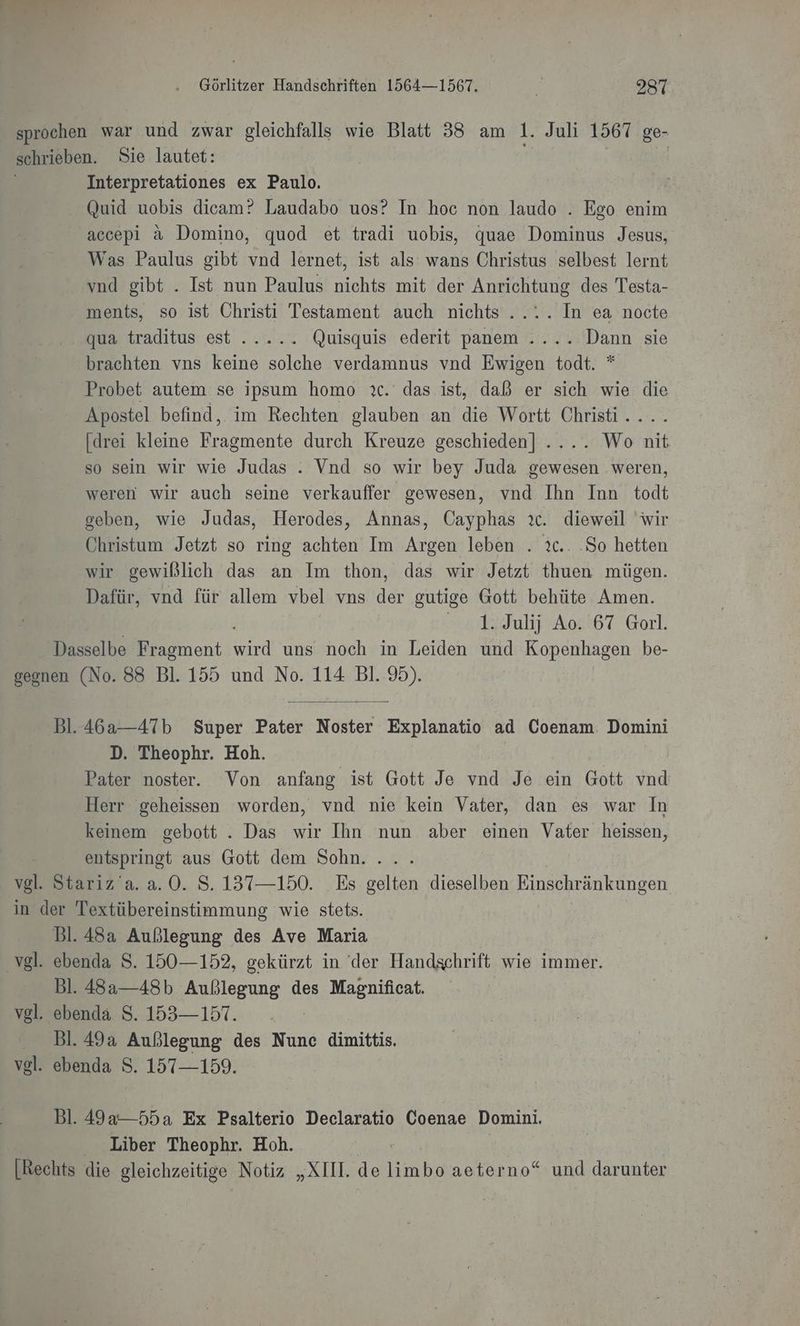 sprochen war und zwar gleichfalls wie Blatt 58 am 1. Juli 1567 ge- schrieben. Sie lautet: Interpretationes ex Paulo. Quid uobis dieam? Laudabo uos? In hoc non laudo . Ego enim accepi a Domino, quod et tradi uobis, quae Dominus Jesus, Was Paulus gibt vnd lernet, ist als wans Christus selbest lernt vnd gibt . Ist nun Paulus nichts mit der Anrichtung des Testa- ments, so ist Christi Testament auch nichts .... In ea nocte qua traditus est ..... Quisquis ederit panem .... Dann sie brachten vns keine solche verdamnus vnd Ewigen todt. * Probet autem se ipsum homo ıc. das ist, daß er sich wie die Apostel befind, im Rechten glauben an die Wortt Christi . [drei kleine een durch Kreuze geschieden] .... Wo nit so sein wir wie Judas . Vnd so wir bey Juda gewesen .weren, weren wir auch seine verkauffer gewesen, vnd Ihn Inn todt geben, wie Judas, Herodes, Annas, Cayphas ıc. dieweil wir Christum Jetzt so ring achten Im Argen leben . ıc.. .So hetten wir gewißlich das an Im thon, das wir Jetzt thuen mügen. Dafür, vnd für allem vbel vns der gutige Gott behüte Amen. ul A067 Garl. Dasselbe Fragment Sn uns noch in Leiden und Kopenhagen be- geonen (No. 88 Bl. 155 und No. 114 Bl. 95). Bl. 46a2-—-47b Super Pater Noster Explanatio ad Coenam. Domini D. Theophr. Hoh. | Pater noster. Von anfang ist Gott Je vnd Je ein Gott vnd Herr geheissen worden, vnd nie kein Vater, dan es war In keinem gebott . Das wir Ihn nun aber einen Vater heissen, entspringt aus Gott dem Sohn. a Stariz’a.a.0. S. 137—150. Es gelten dieselben Einschränkungen in der Textübereinstimmung wie stets. Bl. 48a Außlegung des Ave Maria ‚vgl. ebenda S. 150—152, gekürzt in der Handschrift wie immer. Bl. 48a—48b Außlegung des Magnificat. vgl. ebenda S. 153— 157. | Bl.49a Außlegung des Nunc dimittis. vel. ebenda S. 157—159. Bl. 49&amp;—55a Ex Psalterio Declaratio Coenae Domini. Liber Theophr. Hoh. | [Rechts die gleichzeitige Notiz „XI. de limbo aeterno“ und darunter