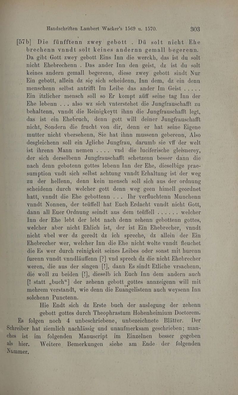 [57b] Die fünfftenn zwey gebott . Dü solt nicht Ehe brechenn vnndt solt keines andernn gemall begerenn. Da gibt Gott zwey gebott Eins Inn die werckh, das ist du solt nicht Ehebrechenn . Das ander Inn den geist, dz ist du solt keines andern gemall begerenn, diese zwey gebott sindt Nur Ein gebott, allein dz sie sich scheidenn, Inn dem, dz ein denn menschenn selbst antrifit Im Leibe das ander Im Geist ..... Ein itzlicher mensch soll so Er kompt aüff seine tag Inn der Ehe lebenn ... also wz sich vnterstehet die Jungfrauschafft zu behaltenn, vnndt die Reinigkeytt ihnn die Jungfrauschafft legt, das ist ein Ehebruch, denn gott will deiner Jungfrauschafft nicht, Sondern die frucht von dir, denn er hat seine Eigene mutter nicht vbersehenn, Sie hat ihnn mussenn geberenn, Also desgleichenn soll ein Jegliche Jungfrau, darumb sie vff der welt ist ihrenn Mann nemen .... vnd die luciferische gleisnerey, der sich derselbenn Jungfrauschafft schetzenn besser dann die nach denn gebotenn gottes lebenn Inn der Ehe, dieselbige prae- sumption vndt sich selbst achtung vnndt Erhaltung ist der weg zu der hellenn, denn kein mensch soll sich aus der ordnung scheidenn durch welcher gott denn weg geen himell geordnet hatt, vnndt die Ehe gebottenn ... Ihr verfluchtenn Munchenn vnndt Nonnen, der teüffell hat Euch Erdacht vnndt nicht Gott, dann all Euer Ordnung seindt aus dem teüffell ...... welcher Inn der Ehe lebt der lebt nach denn zehenn gebottenn gottes, welcher aber nicht Ehlich ist, der ist Ein Ehebrecher, vnndt nicht vbel wer dz geredt dz ich spreche, dz allein der Ein Ehebrecher wer, welcher Inn die Ehe nicht wolte vnndt fleuchet die Es wer durch reinigkeit seines Leibes oder sonst mit hurenn furenn vnndt vnndläuffenn [?] vnd sprech dz die nicht Ehebrecher weren, die aus der singen [!], dann Es sindt Etliche vrsachenn, die woll zu beiden [!], dieselb ich Euch Inn dem andern auch [! statt. „buch“] der zehenn gebott gottes annzeigenn will mit mehrem verstandt, wie denn die Euangelistenn auch weysenn Inn - solehenn Punctenn. Hie Endt sich dz Erste buch Fe auslegung der ohannı | | gebott gottes durch Theophrastum Hohenheimium Doctorem. Es folgen noch 4 unbeschriebene, unbezeichnete Blätter. Der Schreiber hat ziemlich nachlässig und unaufmerksam geschrieben; man- ches ist im folgenden Manuscript im Einzelnen besser gegeben als hier. Weitere Bemerkungen siehe am Ende. der folgenden Nummer, |