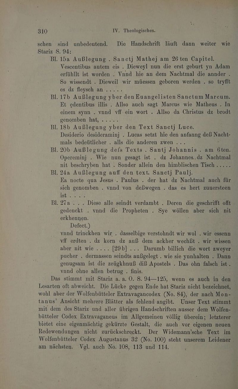 schen sind unbedeutend. Die Handschrift läuft dann weiter wie Stariz S. 94: Bl. 15a Außlegung . Sanctj Mathej am 26 ten Oapitel. Vescentibus autem eis . Dieweyl nun die erst geburt yn Adam erfühllt ist worden . Vnnd hie an dem Nachtmal die annder . So wissendt . Dieweil wir müessen geboren werden . so tryfit es dz fleysch an...... | Bl.17b Außlegung yber den Euangelisten Sanctum Marcum. Et edentibus illis . Allso auch sagt Marcus wie Matheus . In einem synn . vnnd vff ein wort . Allso da Christus dz brodt genomben hat, ..... Bl. 18b Außlegung yber den Text Sanctj Luce. Desiderio desideraminj . Lucas setzt hie den anfanng deß Nacht- mals bedeütlicher . alls die anderen zwen ... Bl.20b Außlegung defs Texts .. Santj Johannis . am 6ten. Opereminj . Wie nun gesagt ist . dz Johannes,dz Nachtmal nit beschryben hat . Sonder allein den himblischen Tisch ..... | Bl. 24a Außlegung auff den text. Sanctj Paul). Ea nocte qua Jesus . Paulus . der hat dz Nachtmal auch für sich genomben . vnnd von deßlwegen . das es hert zuuersteen TEE | Bl. 27a... Diese alle seindt verdambt . Deren die geschrifft offt gedenckt . vnnd die Propheten . Sye wöllen aber sich nit erkhennen. | Defect.) vnnd trinckhen wir . dasselbige verstohndt wir wol . wir essenn vif erdten . dz korn dz auß dem ackher wechßt . wir wissen ‚ aber nit wie .... [29b] ... Darumb billich die wort zweyer. pucher . dermassen seindts außgelegt . wie sie ynnhalten . Dann genugsam ist die zeügkhnuß diß Apostels . Das ohn talscıı ist. vond ohne allen betrug . finis. Das stimmt mit Stariz a. a. 0. S. 94—125, wenn es auch in den . Lesarten oft abweicht. Die Lücke gegen Ende hat Stariz nicht bezeichnet, wohl aber der Wolfenbütteler Extravagancodex (No. 84), der nach Mon- tanus’ Ansicht mehrere Blätter als fehlend angibt. Unser Text stimmt mit dem des Stariz und aller übrigen Handschriften ausser dem Wolfen- bütteler Codex Extravaganeus im Allgemeinen völlig überein; letzterer bietet eine eigenmächtig gekürzte Gestalt, die auch. vor eigenen neuen. Redewendungen nicht zurückschreckt. Der Widemann’sche Text im Wolfenbütteler Codex Augustanus 32 (No. 100) steht unserem Leidener am nächsten. Vgl. auch No. 108, 113 und 114.