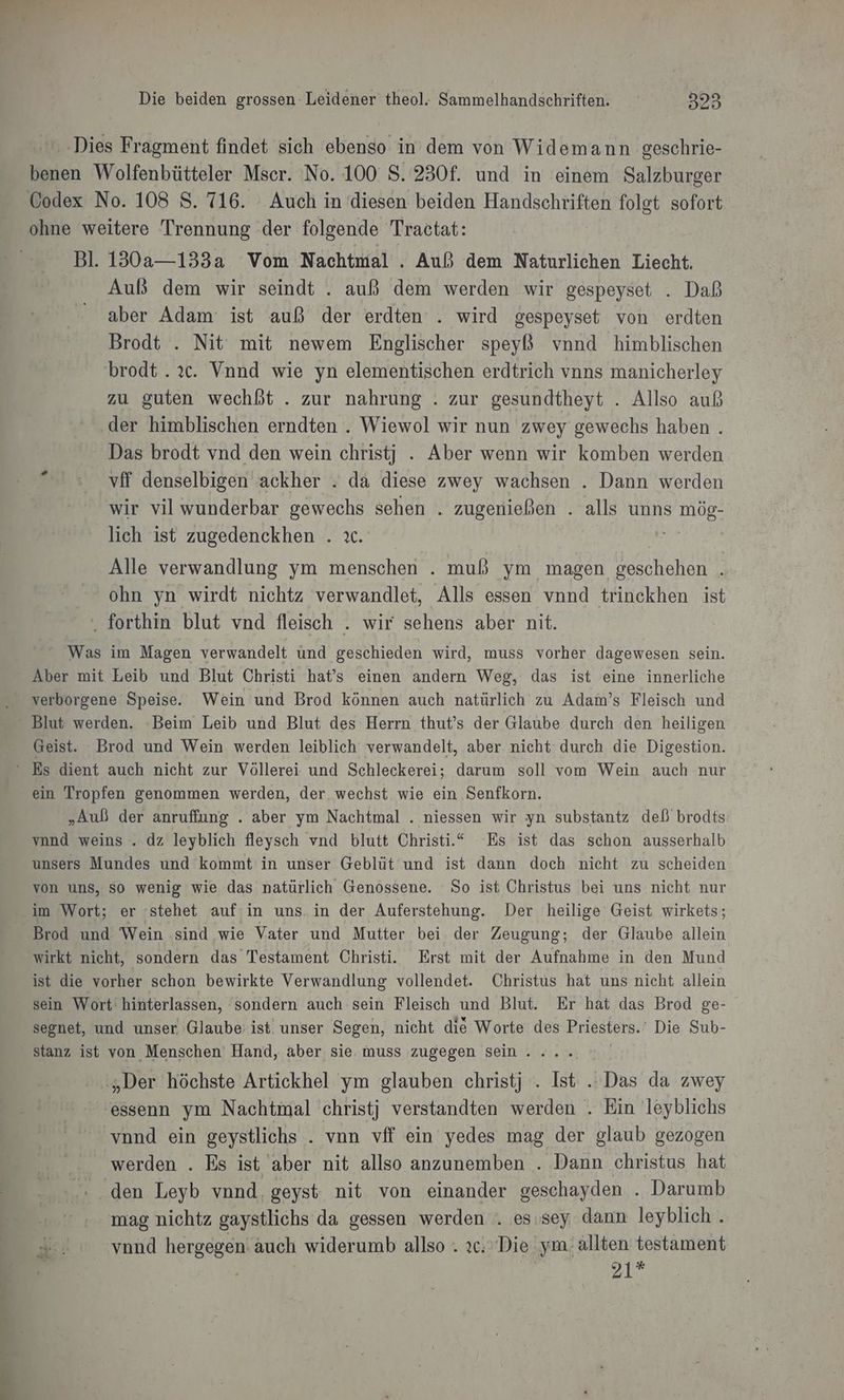 a benen Wolfenbütteler Mser. No. 100 8. 230f. und in einem Salzburger ohne weitere Trennung der folgende Tractat: Bl. 130a—133a Vom Nachtmal . Auß dem Naturlichen Liecht. Auß dem wir seindt . auß dem werden wir gespeyset . Daß aber Adam ist auß der erdten . wird gespeyset von erdten Brodt . Nit mit newem Englischer speyß vnnd himblischen brodt..ıc. Vnnd wie yn elementischen erdtrich vnns manicherley zu guten wechßt . zur nahrung . zur gesundtheyt . Allso auß ‚der himblischen erndten . Wiewol wir nun zwey gewechs haben . Das brodt vnd den wein christj . Aber wenn wir komben werden vff denselbigen ackher . da diese zwey wachsen . Dann werden wir vil wunderbar gewechs sehen . zugenießen . alls unns mög- lich ist zugedenckhen . ıc. Ren) a | Alle verwandlung ym menschen . muß ym magen geschehen . ohn yn wirdt nichtz verwandlet, Alls essen vnnd trinckhen ist . forthin blut vnd fleisch . wir sehens aber nit. Was im Magen verwandelt und geschieden wird, muss vorher dagewesen sein. Aber mit Leib und Blut Christi hat’s einen andern Weg, das ist eine innerliche verborgene Speise. Wein und Brod können auch natürlich zu Adam’s Fleisch und Blut werden. ‘Beim Leib und Blut des Herrn thut’s der Glaube durch den heiligen Geist. Brod und Wein werden leiblich verwandelt, aber nicht durch die Digestion. ein Tropfen genommen werden, der wechst wie ein Senfkorn. „Auß der anruffung . aber ym Nachtmal . niessen wir yn substantz deß brodts vnnd weins . dz leyblich fleysch vnd blutt Christi.“ Es ist das schon ausserhalb unsers Mundes und kommt in unser Geblüt und ist dann doch nicht zu scheiden von uns, so wenig wie das natürlich Genossene. So ist Christus bei uns nicht nur Brod und Wein sind wie Vater und Mutter bei. der Zeugung; der Glaube allein wirkt nicht, sondern das Testament Christi. Erst mit der Aufnahme in den Mund ist die vorher schon bewirkte Verwandlung vollendet. Öhristus hat uns nicht allein sein Wort hinterlassen, sondern auch sein Fleisch und Blut. Er hat das Brod ge- segnet, und unser Glaube: ist. unser Segen, nicht die Worte des Priesters. Die Sub- stanz ist von Menschen Hand, aber sie. muss zugegen sein. ... „Der höchste Artickhel ym glauben christj . Ist .. Das da zwey essenn ym Nachtmal christj verstandten werden . Ein leyblichs vond ein geystlichs . vnn vff ein yedes mag der glaub gezogen werden . Es ist aber nit allso anzunemben . Dann christus hat ‘den Leyb vnnd, geyst nit von einander geschayden . Darumb mag nichtz gaystlichs da gessen werden . es. sey dann leyblich . -... vond hergegen auch widerumb allso . 26. Die ym. allten testament 21*