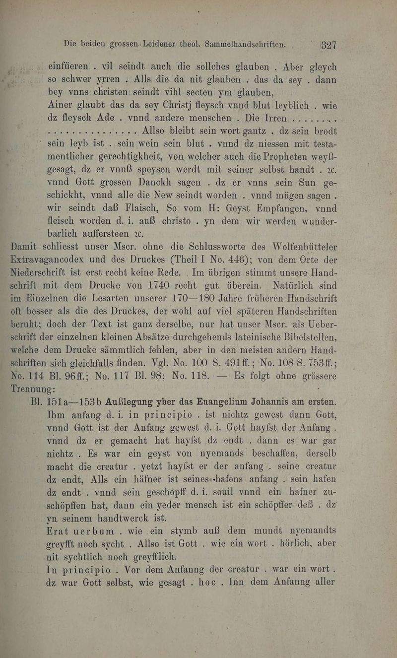 ..... einfüeren .. vil seindt auch die sollches glauben . Aber gleych Ri! ....80 Schwer yrren . Alls die da nit’ glauben . das da sey . dann @ bey vnns christen: seindt vihl secten ym glauben, Ainer glaubt das da sey Christj fleysch vnnd blut leyblich . wie dz fleysch Ade . vnnd andere menschen . Die Irren ......... Inte 2, ‘2... Allso bleibt sein wort gantz . dz sein bean ‘sein leyb ist ..sein wein sein blut . vnnd dz niessen mit testa- mentlicher gerechtigkheit, von welcher auch die Propheten weyß- gesagt, dz er vnnl speysen werdt mit seiner selbst handt . x vnnd Gott grossen Danckh sagen . dz er vnns sein Sun ge- schickht, vnnd alle die New seindt worden . vnnd mügen sagen . wir seindt daß Flaischh So vom H: Geyst Empfangen, vnnd fleisch worden d.i. auß christo . yn dem wir werden wunder- barlich auffersteen ıc. | Damit schliesst unser Mscr. ohne die Schlussworte des Wolfenbütteler - Extravagancodex und des Druckes (Theil I No. 446); von dem Orte der Niederschrift ist erst recht keine Rede. . Im übrigen stimmt unsere Hand- schrift mit dem Drucke von 1740. recht gut überein. Natürlich sind im Einzelnen die Lesarten unserer 170—180 Jahre früheren Handschrift oft besser als die des Druckes, der wohl auf viel späteren Handschriften beruht; doch der Text ist ganz derselbe, nur hat unser Mscr. als Ueber- schrift der einzelnen kleinen Absätze durchgehends lateinische Bibelstellen, welche dem Drucke sämmtlich fehlen, aber in den meisten andern Hand- schriften sich eleichfalls finden. Vgl. No. 100 8. 491 ff. ; No. 108 8. T53ft.; No. 114 Bl. 96ff.; No. 117 Bl. 98; No. 118. — Es folgt ohne grössere Trennung: Bl. 151a—153b Außlegung He das Euangelium Johannis am ersten. Ihm anfang d.i. in principio . ist nichtz gewest dann Gott, _vnnd Gott ist der Anfang gewest d.i. Gott hayfst der Anfang . vond dz er gemacht hat hayfst dz endt . dann es war gar nichtz . Es war ein geyst von nyemands beschaffen, derselb macht die creatur . yetzt haylst er der anfang . seine creatur .dz endt, Alls ein häfner ist seines»«hafens anfang . sein hafen dz endt . vnnd sein. geschopff d. i. souil vnnd ein hafner zu- schöpffen hat, dann ein yeder mensch ist ein schöpffer deß . dz yn seinem handtwerck ist. | Erat uerbum . wie ein stymb auß dem mundt nyemandts greyfft noch sycht . Allso ist Gott . wie ein wort . hörlich, aber nit sychtlich noch greyfflich. an In principio .. Vor dem Anfanng der creatur . war ein wort. dz war Gott selbst, wie gesagt . hoc . Inn dem Anfanng aller