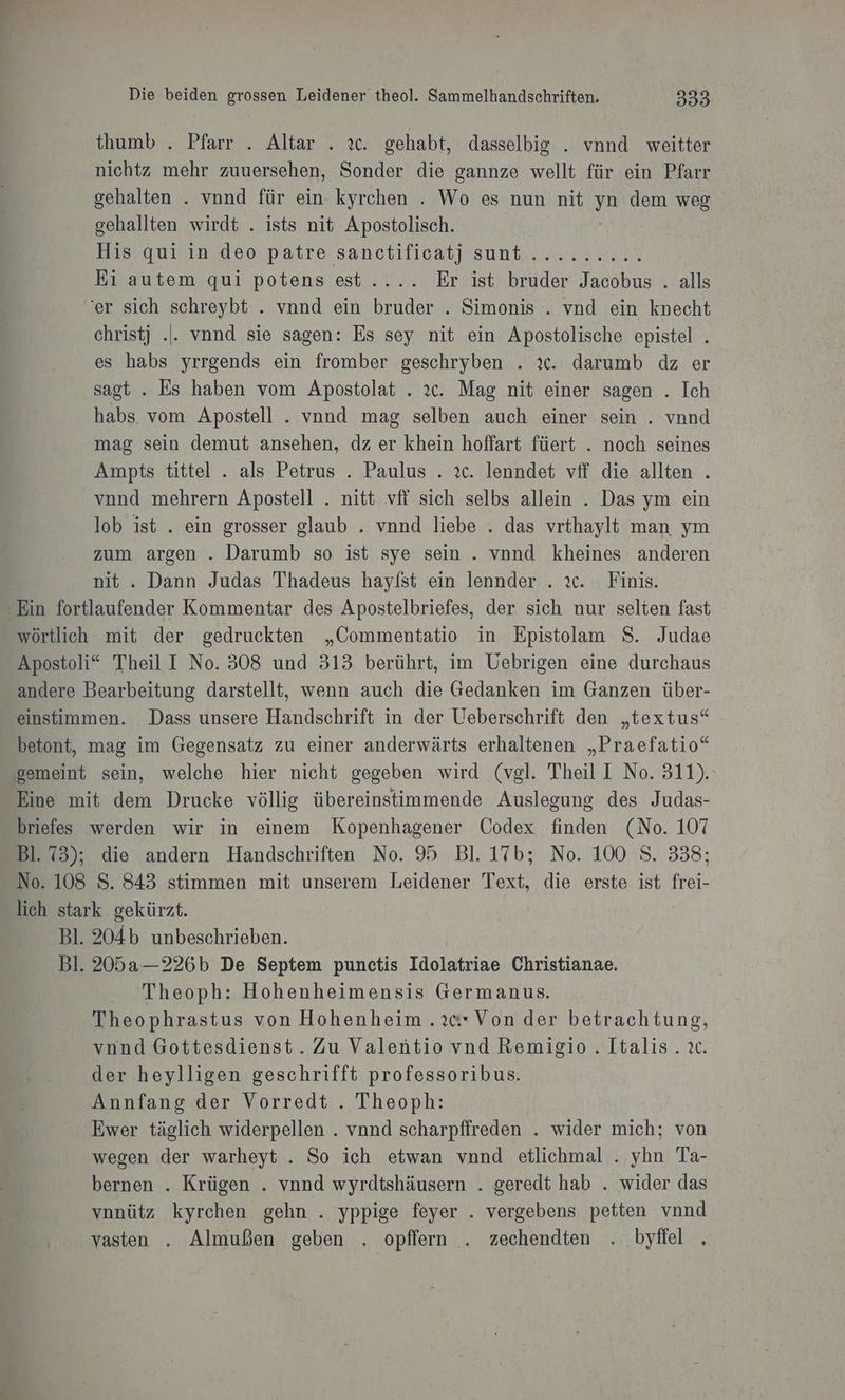 et Die beiden grossen Leidener theol. Sammelhandschriften. 333 thumb . Pfarr . Altar . ıc. gehabt, dasselbig . vnnd weitter nichtz mehr zuuersehen, Sonder die gannze wellt für ein Pfarr gehalten . vnnd für ein kyrchen . Wo es nun nit yn dem weg gehallten wirdt . ists nit Apostolisch. | His, Quiin’deo.patre sanctificat] sunt......2..2% Ei autem qui potens est..... Er ist bruder Jacobus . alls ‘er sich schreybt . vnnd ein bruder . Simonis . vnd ein knecht christj .|. vnnd sie sagen: Es sey nit ein Apostolische epistel . es habs yrrgends ein fromber geschryben . ıc. darumb dz er sagt . Es haben vom Apostolat . 2c. Mag nit einer sagen . Ich habs. vom Apostell . vnnd mag selben auch einer sein . vnnd mag sein demut ansehen, dz er khein hoffart füert . noch seines Ampts tittel . als Petrus . Paulus . 2c. lenndet vff die allten . vnnd mehrern Apostell . nitt vfi sich selbs allein . Das ym ein lob ist . ein grosser glaub . vnnd liebe . das vrthaylt man ym zum argen . Darumb so ist sye sein. vnnd kheines anderen nit . Dann Judas Thadeus hayfst ein lennder . ıc. Finis. Ben. wörtlich mit der gedruckten „Commentatio in Epistolam S. Judae Apostoli* Theil I No. 308 und 313 berührt, im Uebrigen eine durchaus andere Bearbeitung darstellt, wenn auch die Gedanken im Ganzen über- einstimmen. Dass unsere Handschrift in der Ueberschrift den „textus“ betont, mag im Gegensatz zu einer anderwärts erhaltenen „Praefatio“ gemeint sein, welche hier nicht gegeben wird (vgl. Theil I No. 311). Eine mit dem Drucke völlig übereinstimmende Auslegung des Judas- briefes werden wir in einem Kopenhagener Codex finden (No. 107 Bl. 73); die andern Handschriften No. 95 Bl. 17b; No. 100 S. 338; No. 108 S. 843 stimmen mit unserem Leidener Text, die erste ist frei- lich stark gekürzt. Bl. 204b unbeschrieben. Bl. 205a—226b De Septem punctis Idolatriae Christianae. Theoph: Hohenheimensis Germanus. Theophrastus von Hohenheim .2c* Von der betrachtung, vnnd Gottesdienst. Zu Valentio vnd Remigio.. Italis. ıc. der heylligen geschrifft professoribus. Annfang der Vorredt . Theoph: Ewer täglich widerpellen . vnnd scharpfireden . wider mich; von wegen der warheyt . So ich etwan vnnd etlichmal . yhn Ta- bernen . Krügen . vnnd wyrdtshäusern . geredt hab . wider das vnnütz kyrchen gehn . yppige feyer . vergebens petten vnnd vasten . Almußen geben . opflern . zechendten . byffel .