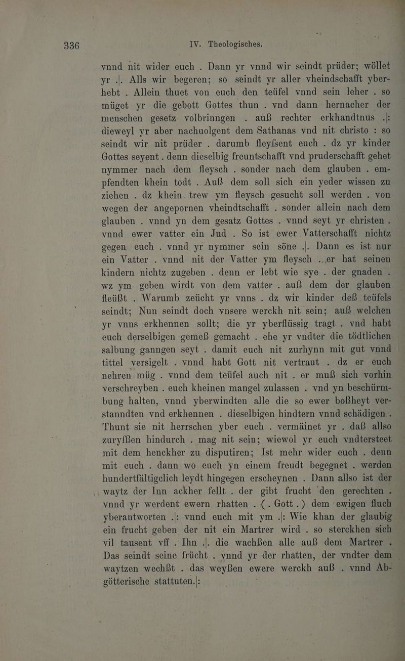 vnnd nit wider euch . Dann yr vnnd wir seindt prüder; wöllet yr .'. Alls wir begeren; so seindt yr aller vheindschafft yber- hebt . Allein thuet von euch den teüfel vnnd sein leher . so müget yr die gebott Gottes thun . vnd dann hernacher der menschen gesetz volbrinngen . auß rechter erkhandtnus .|: dieweyl yr aber nachuolgent dem Sathanas vnd nit christo : so seindt wir nit prüder . darumb fleyfsent euch . dz yr kinder Gottes seyent. denn dieselbig freuntschafft vnd pruderschafft gehet nymmer nach dem fleysch . sonder nach dem glauben . em- pfendten khein todt . Auß dem soll sich ein yeder wissen zu ziehen . dz khein. trew ym fleysch gesucht soll werden . von wegen der angepornen vheindtschafft . sonder allein nach dem glauben . vnnd yn dem gesatz Gottes . vond seyt yr christen . vond ewer vatter ein Jud . So ist ewer Vatterschafft nichtz gegen euch . vnnd yr nymmer sein söne .. Dann es ist nur ein Vatter . vnnd nit der Vatter ym fleysch ..er hat seinen kindern nichtz zugeben . denn er lebt wie sye . der gnaden . wz ym geben wirdt von dem vatter. auß dem der glauben fleüßt . Warumb zeücht yr vnns . dz wir kinder deß teüfels seindt; Nun seindt doch vnsere werckh nit sein; auß welchen yr vnns erkhennen sollt; die yr yberflüssig tragt . vnd habt euch derselbigen gemeß gemacht . ehe yr vndter die tödtlichen salbung ganngen seyt . damit euch nit zurhynn mit gut vond tittel versigelt . vnnd habt Gott nit vertraut . dz er euch nehren müg . vnnd dem teüfel auch nit . er muß sich vorhin verschreyben . euch kheinen mangel zulassen . vnd yn beschürm- bung halten, vnnd yberwindten alle die so ewer boßheyt ver- stanndten vnd erkhennen . dieselbigen hindtern vnnd schädigen . Thunt sie nit herrschen yber euch . vermäinet yr . daß allso zuryfßen hindurch . mag nit sein; wiewol yr euch vndtersteet mit dem henckher zu disputiren; Ist mehr wider euch . denn hundertfältigelich leydt hingegen erscheynen . Dann allso ist der waytz der Inn ackher fellt . der gibt frucht ‘den gerechten vnnd yr werdent ewern rhatten . (. Gott.) dem 'ewigen fluch yberantworten .: vnnd euch mit ym .: Wie khan der. glaubig ein frucht geben der nit ein Martrer wird . so sterckhen sich vil tausent vff . Ihn .|. die wachßen alle auß dem Martrer . waytzen wechßt . das weyßen ewere wercekh auß . vnnd Ab- götterische stattuten.|: | i