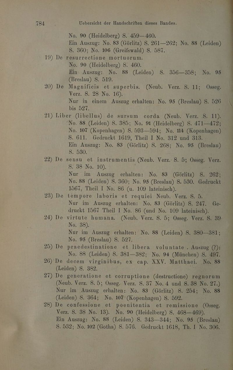 No. 90 (Heidelberg) S. 459—460. Ein Auszug: No. 83 (Görlitz) S. 261—262; No. 88 (Leiden) S. 360; No. 106 (Greifswald) S. 587. No. 90 (Heidelberg) S. 460. | Ein: Auszug: No. 88 (Leiden) S. 356-358; No. 95 (Breslau) S. 519. 20) De Magnificis et superbis. (Neub. Verz. S. 11; Osseg. Verz. 8:.28°No. 16). Nur in einem Auszug erhalten: No. 95 (Breslau) S. 526 bis 527. 21) Liber (libellus) de sursum corda (Neub. Verz. .S. 11). No. 88 (Leiden) S. 385; No. 91 (Heidelberg) S. 471—472; No. 107 (Kopenhagen) S. 593—594; No. 114 (Kopenhagen) S. 611. Gedruckt 1619, Theil I No. 312 und 313. Ein Auszug: No. 83 (Görlitz) $S. 268; No. 95 (Breslau) S. 530. 22) De sensu et instrumentis (Neub. Verz. 8. 5; Osseg. Verz. S. 38 No. 10). | Nur im Auszug erhalten: No. 83 a, S. 262: No. 88 (Leiden) S. 360; No. 95 (Breslau) S. 530. Gedruckt 1567, Theil. I No. 86 (u. 109 lateinisch). | Nur im Auszug erhalten: No. 83 (Görlitz) S. 247. Ge- druckt 1567 Theil I No.,86 (und No. 109 lateinisch). 24) De virtute humana. (Neub. Verz. 8. 5; Osseg. Verz. 8. 89: No. 38). Nur im Auszug erhalten: No. 88 (Leiden) S. 380-381; No. 95 (Breslau) S. 527. | 25) De praedestinatione et libera voluntate . Auszug (P): No. 88 (Leiden) S. 381—382; No. 94 (München) 8. 497. 26) De decem virginibus, ex cap. XXV. Makthagi, No. 88 (Leiden) S. 382. 21) De generatione et corruptione er regnorum (Neub. Verz. S. 5; Osseg. Verz. 8.37 No. 4 und 8.38 No. 27.) Nur im Auszug erhalten: No. 83 (Görlitz) S. 254; No. 88 (Leiden) S. 364; No. 107 (Kopenhagen) S. 592. 28) De Sontekens et poenitentia et remissione Ossog Verz. $. 35 No. 13). No. 90 (Heidelberg) S. 468—469). Ein Auszug: No. 88 (Leiden) S. 343—344; No. 95 (Breslau) S. 532; No. 102 (Gotha) S. 576. Gedruckt 1618, Th. I No. 306.