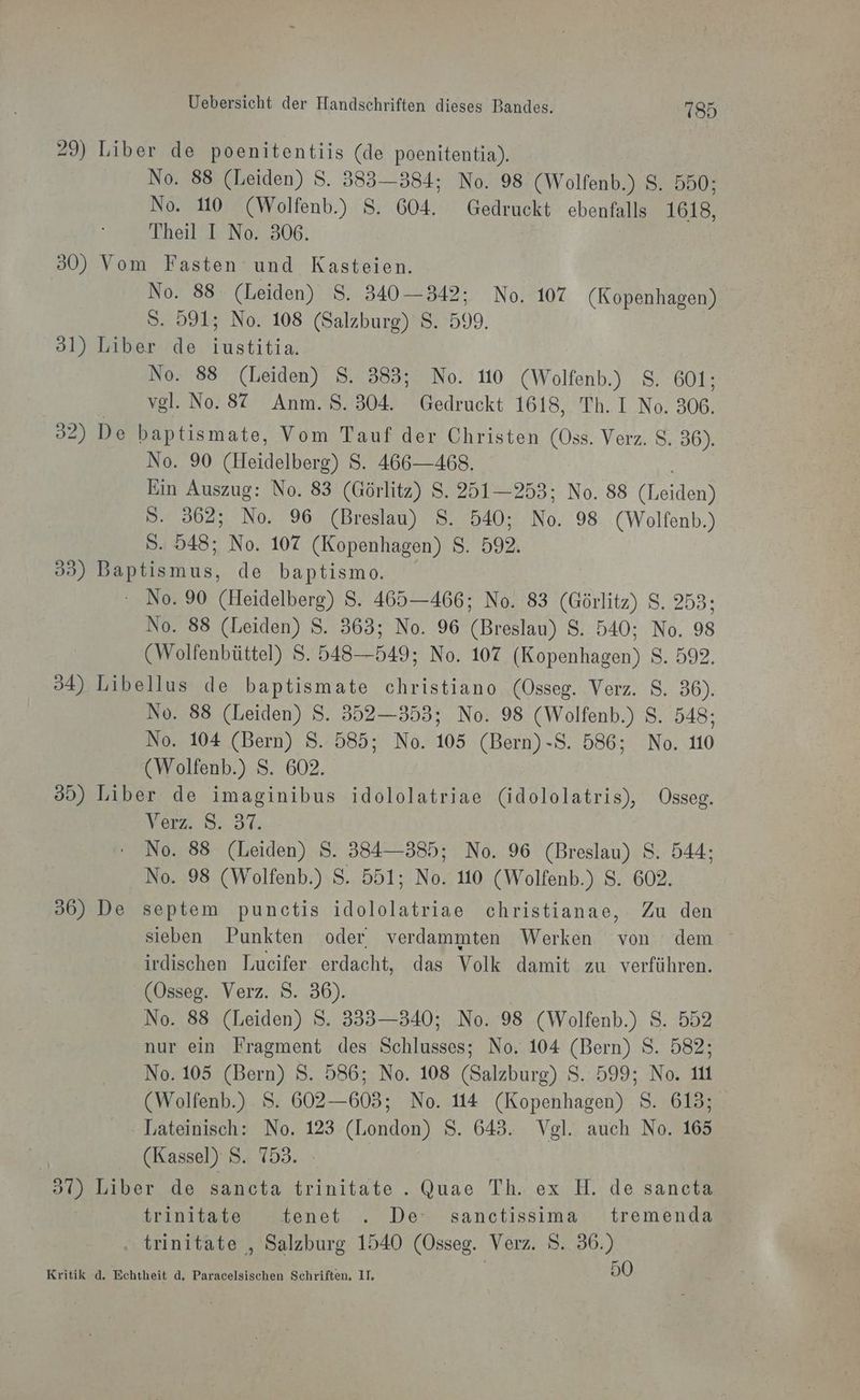 29) Liber de poenitentiis (de poenitentia). No. 88 (Leiden) S. 383—384; No. 98 (Wolfenb.) 2.0008 No. 10 (Wolfenb.) 8. 604. Gedruckt ebenfalls 1618, Theil I No. 306. 30) Vom Fasten und Kasteien. | No. 88. (Leiden) S. 340—342; No. 107 (Kopenhagen) S. 591; No. 108 (Salzburg) S. 599. 31) Liber de iustitia. No. 88 (Leiden) 8. 383; No. 110 (Wolfenb.) S. 601; vgl. No. 87 Anm. S. 304. Gedruckt 1618, Th. I No. 306. 32) De baptismate, Vom Tauf der Christen (Oss. Verz. 8. 36). No. 90 (Heidelberg) S. 466—468. Ein Auszug: No. 83 (Görlitz) S. 251—253; No. 88 ana S. 362; No. 96 (Breslau) S. 540; No. 98 (Wolfenb.) S. 548; No. 107 (Kopenhagen) S. 592. 39) Bemns, de baptismo. - No. 90 ae S. 465—466; No. 83 (Görlitz) S. 253: No. 88 (Leiden) S. 363; No. 96 Brei S. 540; No. 98 (Wolfenbüttel) S. BER 549; No. 107 nalen) S. 592. 34) Libellus de baptismate christiano (Osseg. Verz. $. 36). No. 88 (Leiden) S. 352—353; No. 98 (Wolfenb.) 8. 548; No. 104 (Bern) S. 585; No. 103 (Bern)-S. 586; No. 10 (Wolfenb.) S. 602. 35) Liber de imaginibus idololatriae (idololatris), Osseg. Vers. 3.84 No. 88 (Leiden) S. 3834—385; No. 96 (Breslau) S. 544; No. 98 (Wolfenb.) S. 551; No. 10 (Wolfenb.) S. 602. 36) De septem punctis idololatriae christianae, Zu den irdischen Lucifer erdacht, das Volk damit zu verführen. (Osseg. Verz. S. 36). No. 88 (Leiden) S. 335—340; No. 98 (Wolfenb.) S. 552 nur ein Fragment des Anna No. 104 (Bern) S. 582; N0.105 (Bern) S. 586; No. 108 (Salzburg) SIND: au (Wolfenb.) S. 602—603; No. 114 (Kopenhagen) S. 613; Lateinisch: No. 123 (London) S. 643. Vgl. auch No. 165 (Kassel) S. 753. | 37) Liber de sancta trinitate . Quae Th. ex H. de sancta trinitate tenet . De: sanctissima tremenda . . trinitate , Salzburg 1540 (Osseg. Verz. S. “