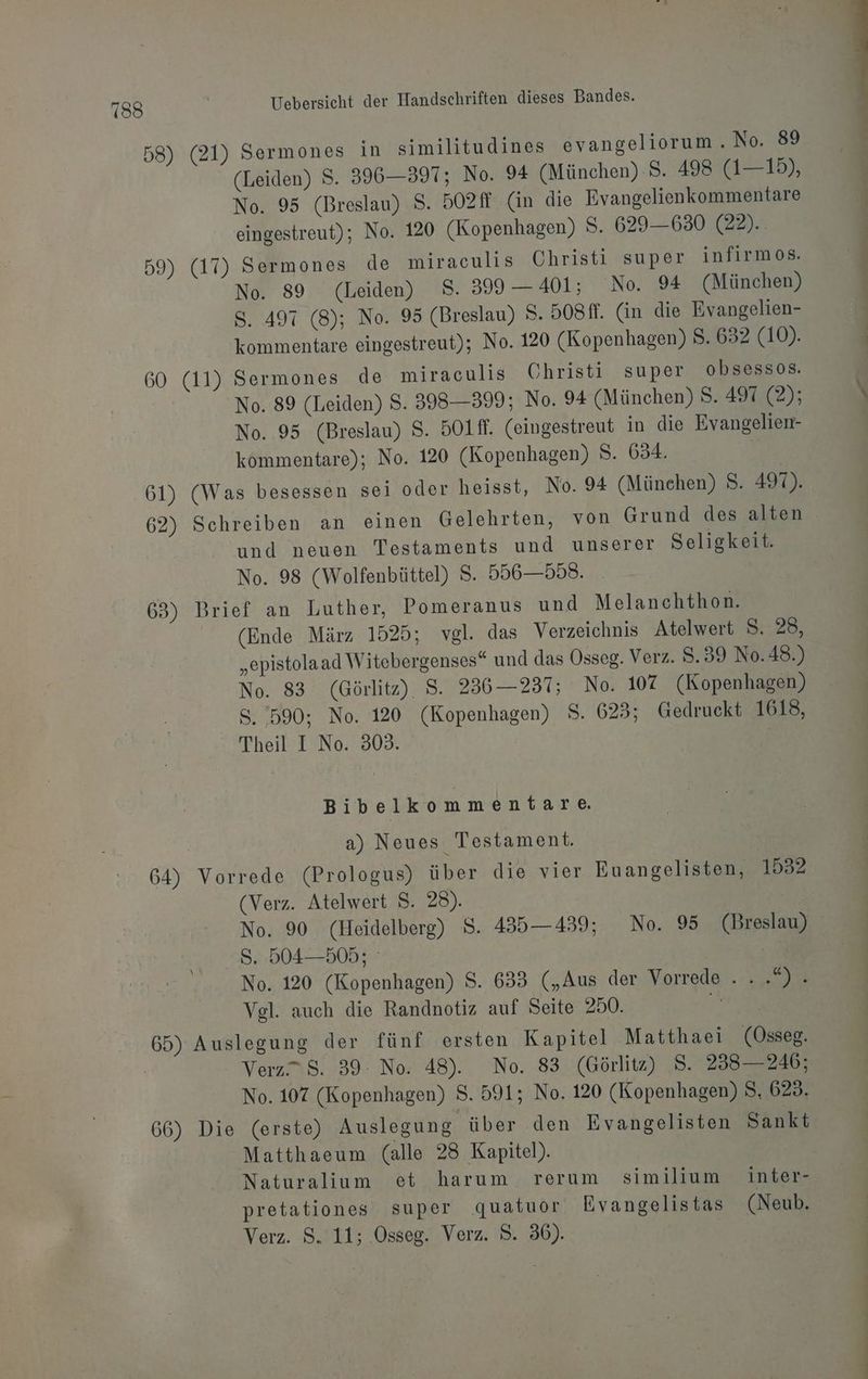 mt { 58) (21) Sermones in similitudines evangeliorum . No. 89 (Leiden) S. 396—397; No. 94 (München) 8. 498 (1—15), No. 95 (Breslau) $. 502ff (in die Evangelienkommentare eingestreut); No. 120 (Kopenhagen) S. 629—630 (22).. 59) (17) Sermones de miraculis Christi super infirmos. No. 89 (Leiden) 8. 399 — 401; ‘No. 94 (München) S. 497 (8); No. 95 (Breslau) >. 508ff. (in die Evangelien- kommentare eingestreut); No. 120 (Kopenhagen) S. 632 (10). 60 (11) Sermones de miraculis Christi super obsessos. No. 89 (Leiden) $. 398—399; No. 94 (München) 8. 497 (2); No. 95 (Breslau) S. 5O1ff. (eingestreut in die Evangelien- kommentare); No. 120 (Kopenhagen) 8. 634. Rx 61) (Was besessen sei oder heisst, No. 94 (Münehen) S. 497). 62) Schreiben an einen Gelehrten, von Grund des alten und neuen Testaments und unserer Seligkeit. No. 98 (Wolfenbüttel) S. 556—558. 63) Brief an Luther, Pomeranus und Melanchthon. (Ende März 1525; vgl. das Verzeichnis Atelwert S. 28, „epistolaad Witebergenses“ und das Osseg. Verz. $.39 N0.48.) No. 83 (Görlitz). S. 236—237; No. 107 (Kopenhagen) S. 590: No. 120 (Kopenhagen) $. 623; Gedruckt 1618, Theil I No. 303. Bibelkommentare. a) Neues Testament. 64) Vorrede (Prologus) über die vier Euangelisten, 1532 (Verz. Atelwert $. 28). | No. 90 (Heidelberg) S. 435—439; No. 95 (Breslau) 8. 504—505; a No. 120 (Kopenhagen) $. 633 („Aus der Vorrede „way Vel. auch die Randnotiz auf Seite 250. Bi .. Verz” 8. 39: No. 48). No. 83 (Görlitz) 8. 238—246; No. 107 (Kopenhagen) S. 591; No. 120 (Kopenhagen) $. 623. 66) Die (erste) Auslegung über den Evangelisten Sankt Matthaeum (alle 28 Kapitel). Naturalium et harum rerum similium inter- pretationes super quatuor Evangelistas (Neub.