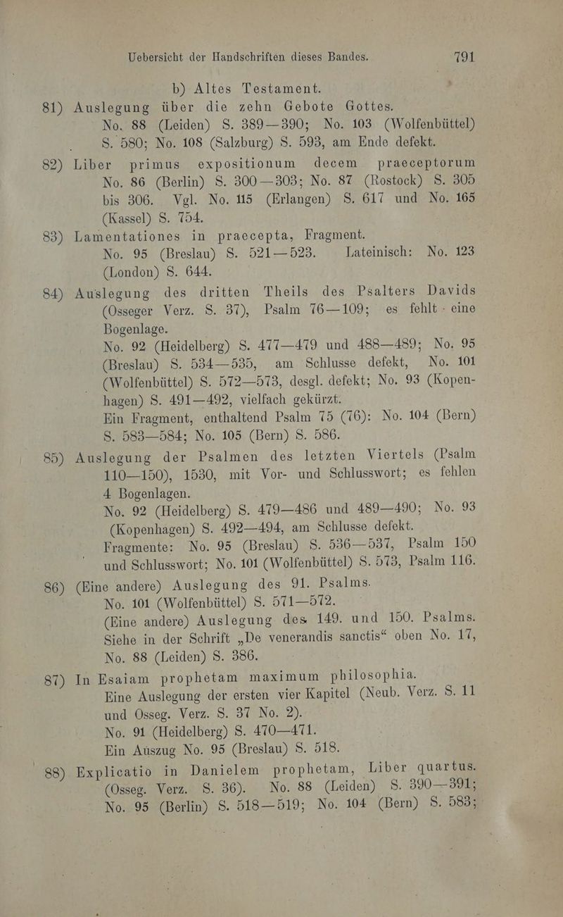81) 84) 85) 86) 87) 88) Uebersicht der Handschriften dieses Bandes. 7191 b) Altes Testament. Auslegung über die zehn Gebote Gottes. No. 88 (Leiden) S. 389—390; No. 103 (Wolfenbüttel) S. 580; No. 108 (Salzburg) S. 595, am Ende defekt. Liber primus expositionum decem praeceptorum No. 86 (Berlin) S. 300—303; No. 87 (Rostock) S. 305 bis 306. Vgl. No. 115 (Erlangen) S. 617 und No. 165 (Kassel) S. 754. Lamentationes in praecepta, Fragment. No. 95 (Breslau) S. 521— 523. Lateinisch: No. 123 (London) S. 644. Auslegung des dritten Theils des Psalters Davids (Osseger Verz. $. 37), Psalm 76—109; es. fehlt - eine Bogenlage. | No. 92 (Heidelberg) S. 477—4719 und 483—489; No. 95 (Breslau) S. 534—535, am Schlusse defekt, No. 101 (Wolfenbüttel) S. 572—573, desgl. defekt; No. 93 (Kopen- hagen) S. 491—492, vielfach gekürzt. Ein Fragment, enthaltend Psalm 75 (76): No. 104 (Bern) S. 583-584; No. 105 (Bern) S. 586. Auslegung der Psalmen des letzten Viertels (Psalm 110—150), 1530, mit Vor- und Schlusswort; es fehlen 4 Bogenlagen. No. 92 (Heidelberg) S. 479—486 und 489—490; No. 93 (Kopenhagen) S. 492—494, am Schlusse defekt. Fragmente: No. 95 (Breslau) 8. 536—537, Psalm 150 und Schlusswort; No. 101 (Wolfenbüttel) S. 573, Psalm 116. (Eine andere) Auslegung des 91. Psalms. No. 101 (Wolfenbüttel) S. 51—572. (Eine andere) Auslegung des 149. und 150. Psalms. Siehe in der Schrift „De venerandis sanctis“ oben No. 17, No. 88 (Leiden) 8. 386. In Esaiam prophetam maximum philosophia. Eine Auslegung der ersten vier Kapitel (Neub. Verz. 8.11 und Osseg. Verz. S. 37 No. 2). No. 91 (Heidelberg) S. 470—471. Ein Auszug No. 95 (Breslau) S. 518. Explicatio in Danielem prophetam, ‚Liber quartus, (Osseg. Verz. S. 36). No. 88 (Leiden) 8. 30 — 391;