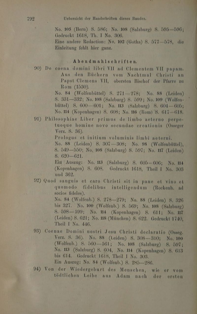 No. 105 (Bern) S. 586; No, 108 (Salzburg) 8, D95—596; Gedruckt 1618, Th. I No. 306. Eine andere Redaction: No, 102 (Gotha) 8. DTT-bT8, «die Einleitung fehlt hier ganz. Abendmahlschriften. 90) De coena domini libri VII ad Ölomontem VII papam, Aus den Büchern vom Nachtmal Christi an Papst Clemens VII, obersten Bischof der Pfarre zu Rom (1580). \ No. 84 (Wolfenbüttel) 8. 271-278; No, 88 (Leiden) S. 351—532; No, 108 (Salzburg) 8; 599; No, 100 (Wollon- büttel) 8. 600-601; No. 113 (Salzburg) 8. 604-605; No. 114 (Kopenhagen) 8. 608; No. 16 (Rom) 8. 617-018, 91) Philosophiae Liber primus do limbo netorno perpe- | tuoque homine novo sooundao orontionis (Onsogor Verz. 8. 86). Prologus et initium voluminis limbi noterni, No. 88 (Leiden) 8. 307 —B08; No. 098 (Wolfenbilttel), S. 549—550; No, 108 (Salzburg) 8, 597; No, HZ (Leiden) S. 620—621. Ein Auszug: No, 13 (Salzburg) 8. 605-6060; No, 14 4 (Kopenhagen) 8. 608. Godruckt 1618, Theil I No, 809 | und 362, | J2) Quod sanguis et caro Uhristi sit in pano ot vino ot quomodo fidelibus intelligondum (Rockenh, nd socios fideles), | | No, 84 (Wolfenb.) S. 278—270; No, 88 (Leiden) 8, 826 | bis 327. No, 100 (Wolfonb.) 8. 569; No, 108 (Salzburg) | 5. 5985— 599; No. 14 (Koponhagen) 8. 611; No, 1? | (Leiden) 8. 621; No, 148 (München) 8. 622. Gedruckt 1740, | Iheil I No. 446, Hi | 33) Coenae Domini nostri Josu Ohristi doclaratio (Osnap, Verz. 8. 36). No. 88 (Leiden) 8. B08—B10; No, 100 (Wolfenb.) 8: 560561; No, 108 (Salzburg) 8. 597; No. 13 (Salzburg) 8. 604, No, 14 (Kopenhagen) 8. 618 bis 614,. Gedruckt 1618, Theil I No, 808, Kin Auszug: No. 84 (Wolfenb.) 8. 285980, 94) Von der Wiodergoburt dos Monschen, wie or vom tödtlichen Leibe aus Adam nach der orston \