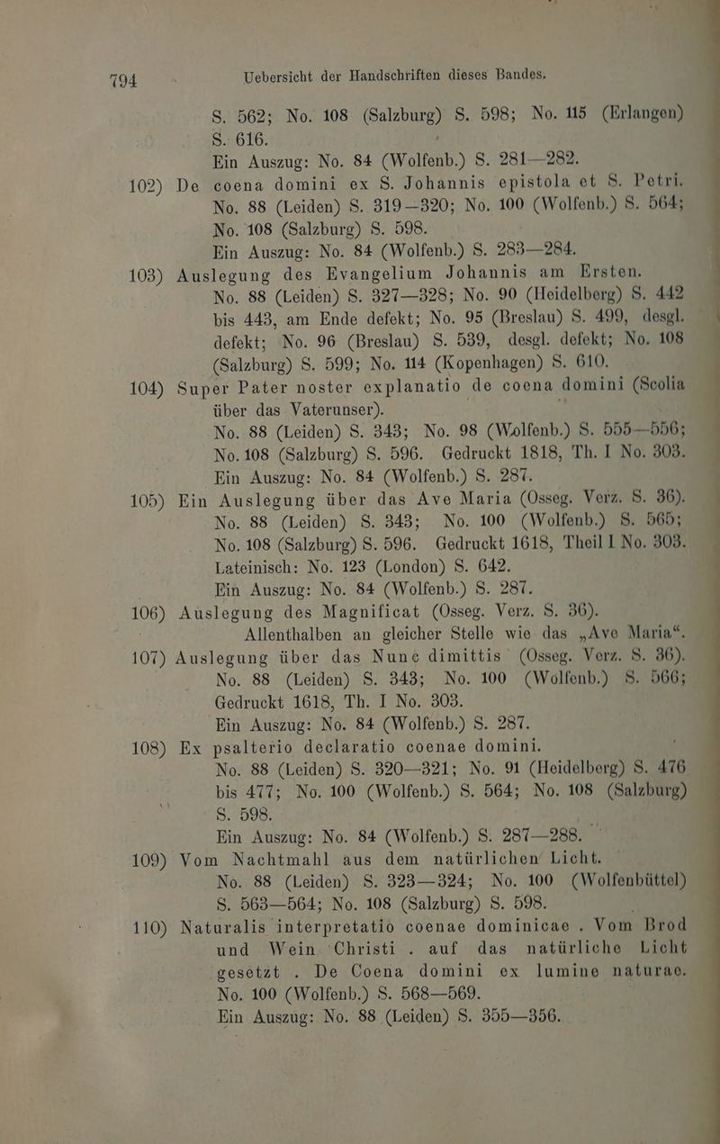 102) 103) 104) 105) 106) 107) 108) 109) 110) Uebersicht der Handschriften dieses Bandes. S. 562; No. 108 ran S, 598; No. 15 (Erlangen) S. 616. Ein Auszug: No. 84 (Woltenb.) 8 Ss. 2831— 282. De coena domini ex 8. Johannis epistola et S. Petri. No. 88 (Leiden) S. 319—320; No. 100 (Wolfenb.) 5. 564; No. 108 (Salzburg) S. 598. Ein Auszug: No. 84 (Wolfenb.) 8. 233— 284. Auslegung des Evangelium Johannis am Ersten. No. 88 (Leiden) $. 327—328; No. 90 (Heidelberg) S. 442 bis 443, am Ende defekt; No. 95 (Breslau) S. 499, desgl. defekt; No. 96 (Breslau) S. 539, desgl. defekt; No. 108 (Salzburg) S. 599; No. 114 (Kopenhagen) S. 610. Super Pater noster explanatio de coena domini (Soolia über das Vaterunser). No. 88 (Leiden) S. 343; No. 98 (Wolfenb.) S. 555 —556; No.108 (Salzburg) $S. 596. Gedruckt 1818, Th. I No. 308. Ein Auszug: No. 84 (Wolfenb.) S. 287. Ein Auslegung über das Ave Maria (Osseg. Verz. 8. 36). No. 88 (Leiden) 8. 343; No. 100 (Wolfenb.) 8. 565; No. 108 (Salzburg) S. 596. Gedruckt 1618, Theil No. 303. Lateinisch: No. 123 (London) S. 642. Ein Auszug: No. 84 (Wolfenb.) S. 281. Auslegung des Magnificat (Össeg. Verz. S. 36). | Allenthalben an gleicher Stelle wie das „Ave Maria“. Auslegung über das Nunc dimittis (Osseg. Verz. 8. 86). No. 88 (Leiden) S. 343; No. 100 (Wolfenb.) 5. 566; Gedruckt 1618, Th. I No. 303. Ein Auszug: No. 84 (Wolfenb.) 8. 287. Ex a: declaratio coenae domini. No. 88 (Leiden) S. 320—321; No. 91 (Heidelberg) S. 476 bis 477; No. 100 (Wolfenb.) S. 564; No. 108 (Salzburg) Sasler | Ein Auszug: No. 84 (Wolfenb.) 8. 287-288. Vom Nachtmahl aus dem natürlichen‘ Licht. No. 88 (Leiden) 8. 323—324; No. 100 (Wolfenbüttel) S. 563—564; No. 108 (Salzburg) S. 598. | Naturalis interpretatio coenae dominicae . Vom Brod und Wein. Christi . auf das natürliche Licht ‚gesetzt . De Coena domini ex lumine naturase. No. 100 (Wolfenb.) S. 568—569. | Ein Auszug: No. 88 (Leiden) S. 355—356.