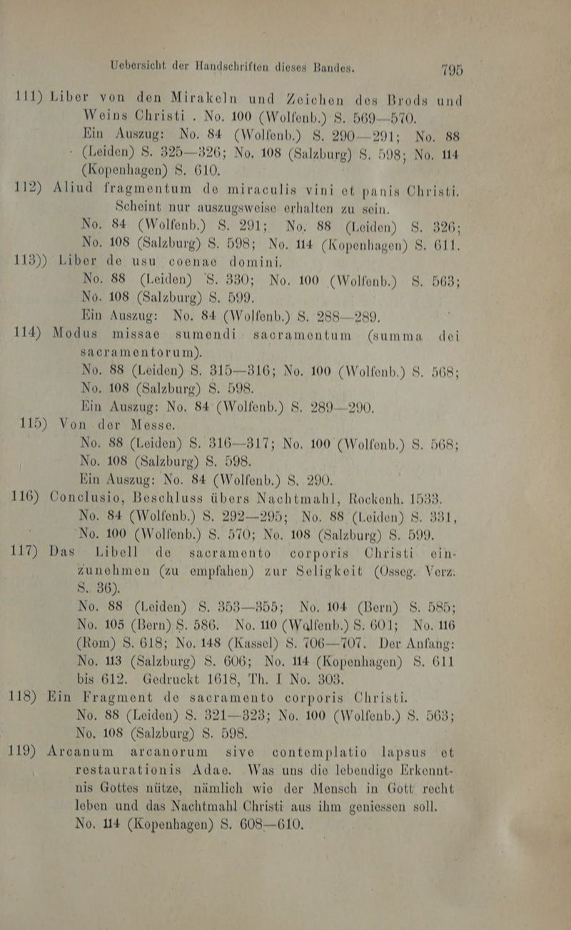 111) Liber von den Mirakeln und Zeichen des Brods und Weins Christi . No, 100 (Wolfenb.) 8. 569-570. Ein Auszug: No. 84 (Wolfenb.) 8. 290-291: No. 88 ‘ (Leiden) S. 325—326; No, 108 (Salzburg) $. »98; No, 114 (Kopenhagen) 8. 610, 112) Aliud fragmentum de miraculis vini ot panis Christi. Scheint nur auszugsweise erhalten zu sein. No. 84 (Wolfenb.) 8. 291; No. 88 (Leiden) 8. 326; No. 108 (Salzburg) S. 598; No. 114 (Kopenhagen) 8. 611. 115)) Liber de usu coenae domini. No. 88 (Leiden) 8. 380; No. 100 (Wolfenb.) 8. 568; No. 108 (Salzburg) S. 599. Ein Auszug: No. 84 (Wolfonb.) 8. 288-289. 114) Modus missae sumendi sacramentum (summa dei sacramentorum). No. 88 (Leiden) 8. 315—816; No. 100 (Wolfenb.) 8. 568; No, 108 (Salzburg) 8. 598. Ein Auszug: No. 84 (Wolfenb.) $S. 289-290. 115) Von der Messe. No. 88 (Leiden) S. 316—317; No. 100 (Wolfenb.) 8. 568; No. 108 (Salzburg) S. 598. Ein Auszug: No. 84 (Wolfenb.) S. 290. 116) Conclusio, Beschluss übers Nachtmahl, Rockenh. 1538. No. 84 (Wolfenb.) S. 292—295; No. 88 (Leiden) 8. 331, No. 100 (Wolfenb.) S. 570; No. 108 (Salzburg) 8. 599. 117) Das Libell de sacramento corporis Ohristi ein- zunehmen (zu empfahen) zur Seligkeit (Osseg. Vorz. S. 36). No. 88 (Leiden) S. 353—855; No. 104 (Bern) S. 585; No. 105 (Bern) S. 586. No. 110 (Walfenb.) S. 601; No, 116 (Rom) 8. 618; No. 148 (Kassel) 8. 706—707. Der Anfang: No. 113 (Salzburg) S. 606; No. 114 (Kopenhagen) 8. 611 bis 612. Gedruckt 1618, Th. I No. 309. 118) Ein Fragment de sacramento corporis Uhristi. No. 88 (Leiden) S. 321—323; No. 100 (Wolfenb.) S. 563; | No. 108 (Salzburg) S. 598. 119) Arcanum arcanorum sive contemplatio lapsus et restaurationis Adae. Was uns die lebendige Erkennt- nis Gottes nütze, nämlich wie der Mensch in Gott recht leben und das Nachtmahl Christi aus ihm geniessen soll.