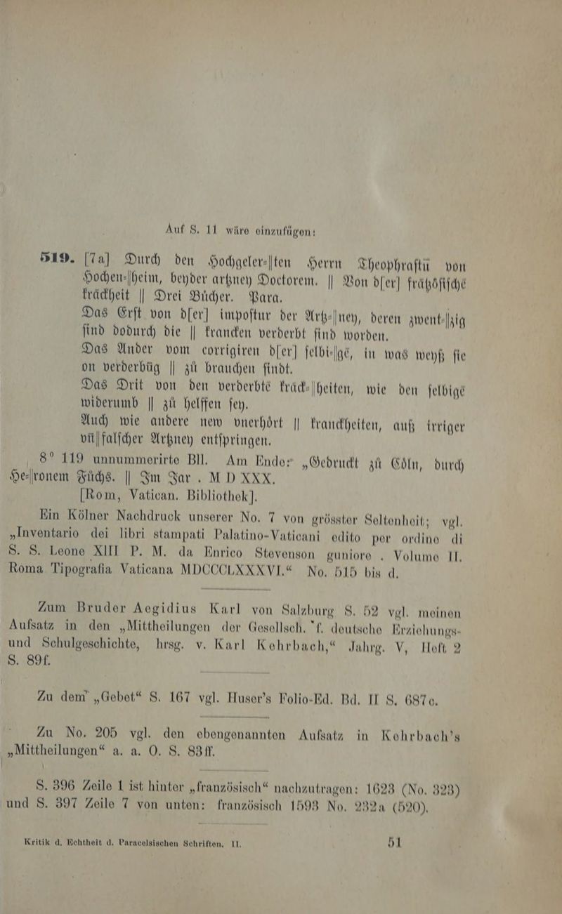 519. [Ta] Durh den Hochgeler-|ten Herrn ZTheophraftu von Hochen-Iheim, beyder arkney Doctorem, | Bon dfer] frapöfifche frädheit || Drei Bier. Para, Das Erft von dfer] impoftur der Arkeiney, deren zwent-|hig find dodurc die || Franden verderbt ind worbeı, Das Ander vom corrigiren b[er] jelbieige, im was weyf; fie om verderbüg || zit brauchen findt, Das Drit von den verderbte Frad- widerumb || zii helffen fey. Auch wie andere new vnerhört || trandheiten, auß trriger vitfalfcher Arkney entfpringen, 8° 119 unnummerirte Bl. Am Ende: „Oedrucdt zu Cöln, Durch) vonem Füchse. || Im Bar. MDXXX, [Rom, Vatican, Bibliothek]. Ein Kölner Nachdruck unserer No. 7 von grösster Seltenheit; vgl, „Inventario dei libri stampati Palatino-Vaticani edito per ordine di S. 8. Leone XIII P. M. da Enrico Stevenson guniore „ Volume II. Roma Tipografia Vaticana MDCCOLXXXVL“ No, 515 bis d. heiten, wie ben felbige %) e= Zum Bruder Aegidius Karl von Salzbure $. 59 vel, meinen “ “ D e Na 1 Aufsatz in den „Mittheilungen der Gesellsch, 'f, deutsche lirziehungs- und Schulgeschichte, hrsg. v. Karl Kohrbach,“ Jahre. V, Hoft 2 S. 89. Zu dem „Gebet“ S. 167 vgl. Huser’s Folio-Rd. Bd. II S. 697o, Zu No. 205 vgl. den ebengenannten Aufsatz in Kohrbach’s „Mittheilungen“ a. a. O. S. 831. | S. 396 Zeile 1 ist hinter „französisch“ nachzutragen: 1623 (No. 323) und 8. 397 Zeile 7 von unten: französisch 1598 No. 232a (520). . Kritik d, Echtheit d. Paracelsischen Schriften. II. u) l