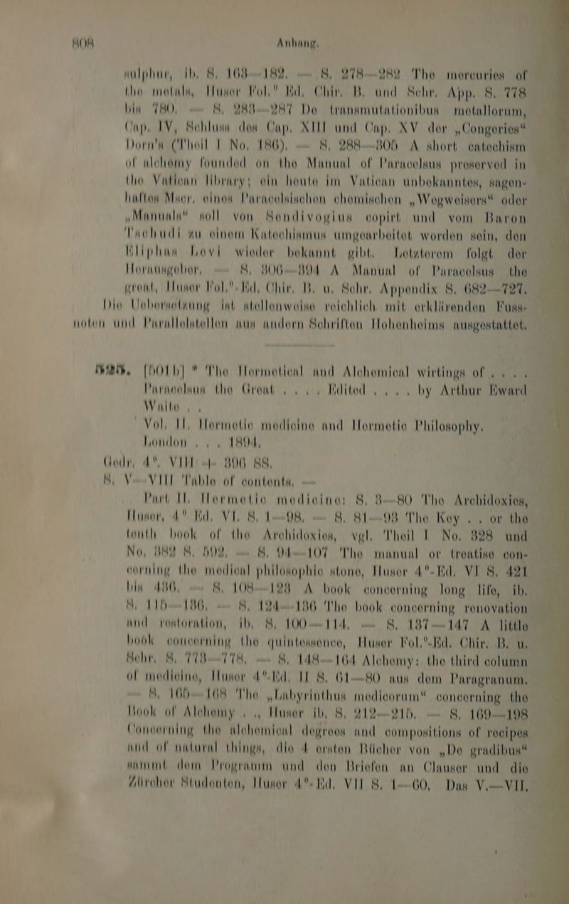 ulphur, Ib, 8. 109-182, — 8, 278-282 Theo morouries of (ho melnls, user Wol’ Id, Chin DB, und Schr, App. 8. 778 in 780, 8, 2BI-D2HT Do transmutationibus motallorum, Cap. IV, Nohluns dos Cap. AH und Onp. XV der „Oongerios“ Dorn’a (Theil I No, 186), — 8, 2B8-—-N0h A short ontochism ol nlehomy foundod on the Manual of Parnoolsus prosorvod in (Io Vationn Hibrmys ein heute im Vationn unbekanntes, sagen- Inlton Mor, oinos Pnrnselsischen chemischen „Weogweisors“ oder „Muntnls soll von Sondivogius oopirt und vom Baron Faohudi au einem Kutoohlamus umgentbeitet worden sein, den Wliphnn hovi wieder bekannt gibt, Lotsterem folgt der Hornungeobor, NS, 306-304 A Manunl of Paracelsus the ron, Husor Wol-Tich Ohin Di u. Schr, Appendix 8, 682-727, Dis Uobormelzung Int stellenweise reichlich mit orklärenden Muss: noton und Prrallolstellon aus andern Schriften Hohonheims nurgestattet, man. [Ob] * The Iormotionl and Alchomionl wirtings of... ’nrmoolaun to Grant ss. Bdited su. by Arthur liward Walls ı « Vol Il, MHormotio modieine and Hormetio Philosophy. London ı „ 1804, (ed, 4, VI = 996 88, N, Vo VI Table ol eontente, — Put Il Hormotio modioine: 8. 3-80 Theo Archidoxies, Iusor, 4° Bd, VE 81-98, — 8, 81-98 Thio Koy . , or the lt book ol the Archidoxion, vgl, Theil I No, 828 und No, 82 8, 592 — 8, 107 The manual or trontise con« ormning (ho medion! philosophie stone, Husor 4°- Bd. VI S, 421 in A430, 8, 108-129 A book voncorning long life, ib, B 11b--1306, 8, 124-196 The book concorning renovation and rortoratlon, Ib, 8 100-114 — 8, 187147 A Title look vonvorning (ho quintossonce, Huser Wol.'.Rd. Ohiv. DB. u, Bohn 8, TIB-TT8, 8, 148164 Alchemy: the third column ol modieine, Husor 4%Td. II 8. 6180 aus dem Paragranum, , 1665-108 Theo „Labyrinthus modieorum“ ooncorning the Hook ol Alchomy « .„ Husor ib, 8: 2I2—21h, — 8, 109-198 Conserning the alohomionl dogreon and oompositions of Yocipos und of natural things, die 4 orten Bücher von „De gradibus“ kummd dem Programm und den Briofon an Olauser und die Alirohor Studenten, Husor 4% ld. VII 8: 1-60, Das V—VIL,