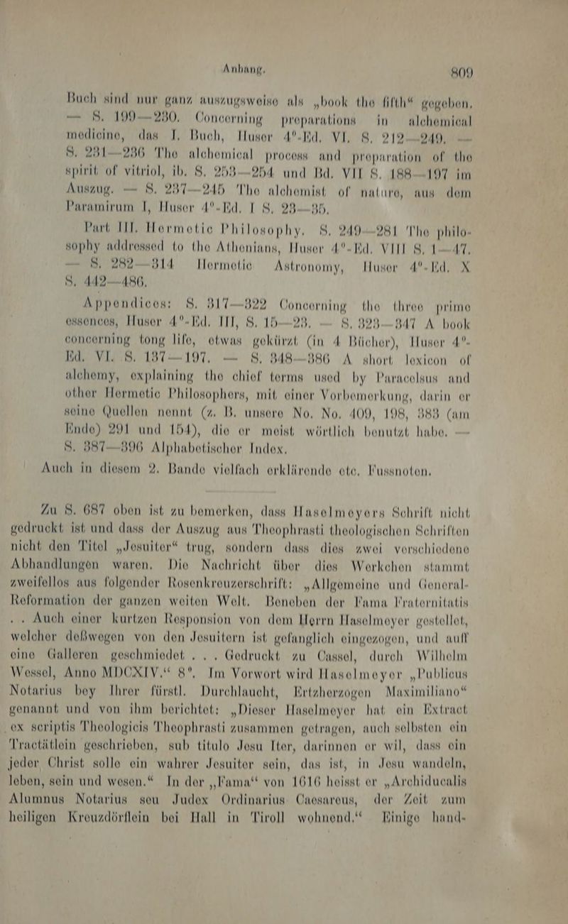 Anhang, SON Buch sind nur ganz auszugsweise als „book the fifth“ rogeben, — 5 199230. Concorning preparations in nlehemicnl medicine, das I, Buch, Iluser A°%-Rd, VI, 8. 219-9249, S. 251-236 The alchemical process and proparation of the spirit of vitriol, ib. 8. 253254 und Bd, VII S. 188—197 im Auszug. — 8. 237—245 Tho alchomist of nalıre, aus dem Paramirum I, Huser 4°-Rd. IS, 283—B5, Part III, Hormotic Philosophy, 8. 249-281 Ihe philo- sophy addrossed to tho Athonians, Huser 4°-Rd, VIII 8, 1-47, 3, 282 —314 Ilormotie Astronomy, Huser 4°-Wd. X S, 442486, Appendicos: 8. 317—822 Concerning tho three prime ossonces, Huser 4°-Ed. III, 8. 15— 28. S., 323—B47 A book concerning tong life, otwas gekürzt (in 4 Bücher), Husor 4°- Ed, VI 8. 1397-197. — 8, 848-886 A short lexicon of alchemy, explaining the chief terms used by Paracolsus and other Hermetic Philosophers, mit einer Vorbemerkung, darin or seine (Quellen nennt (z. B. unsere No, No, 409, 198, 383 (am lindo) 291 und 154), die or meist wörtlich benutzt habe. S. 387396 Alphabotischer Index, Auch in diesem 2. Bande vielfach orklärende ote. Kussnoten. Zu 8. 6397 oben ist zu bemerken, dass Hasoelmoyors Schrift nicht gedruckt ist und dass der Auszug aus Theophrasti theologischen Schriften nicht den Titel „Josuiter* trug, sondern dass dies zwei vorschiodene Abhandlungen waren, Die Nachricht über dies Woerkchon stammt zweifellos aus folgender Rosenkreuzerschrift: „Allgemeine und Genoral- Reformation der ganzen weiten Welt. Beneben der Kama lraternitatis . . Auch einer kurtzen Responsion von dom Herrn Haselmoyor gestellot, welcher doßwegen von den Jesuitern ist gofanglich eingezogen, und auf oino Galleren geschmiedet . .. Gedruckt zu Cnssel, durch Wilhelm Wossel, Anno MDOXIV.“ 8°, Im Vorwort wird Hasolmeyor „Publicus Notarius boy Ihrer fürstl, Durchlaucht, Ertzherzogen Maximiliano“ genannt und von ihm berichtet: „Dieser Haselmeyer hat ein Extraot ex soriptis Theologieis Theophrasti zusammen getragen, auch selbsten ein Tractätlein geschrieben, sub titulo Jesu Iter, darinnen er wil, dass ein jeder Christ solle ein wahrer Jesuiter sein, das ist, in Josu wandeln, leben, sein und wesen.“ In der „Kama“ von 1616 heisst er „Archiducalis Alumnus Notarius seu Judex Ordinarius Cnosaroeus, der Zeit zum heiligen Kreuzdörflein bei Hall in Tiroll wohnend,“ Hinige hand-