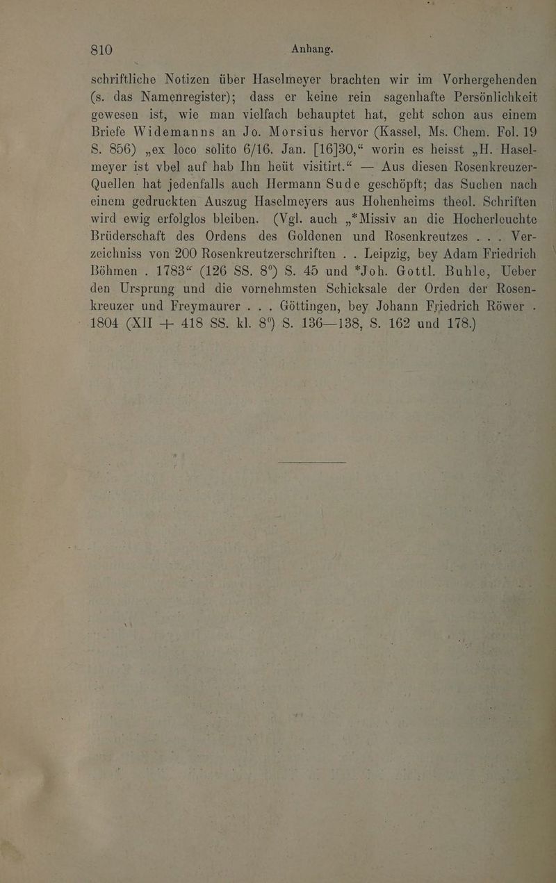 schriftliche Notizen über Haselmeyer brachten wir im Vorhergehenden (s. das Namenregister); dass er keine rein sagenhafte Persönlichkeit gewesen ist, wie man vielfach behauptet hat, geht schon aus einem Briefe Widemanns an Jo. Morsius hervor (Kassel, Ms. Chem. Fol. 19 S. 856) „ex loco solito 6/16. Jan. [16]30,“ worin es heisst „H. Hasel- meyer ist vbel auf hab Ihn heüt visitirt.“ — Aus diesen Rosenkreuzer- Quellen hat jedenfalls auch Hermann Sude geschöpft; das Suchen nach einem gedruckten Auszug Haselmeyers aus Hohenheims theol. Schriften wird ewig erfolglos bleiben. (Vgl. auch „*Missiv an die Hocherleuchte Brüderschaft des Ordens des Goldenen und Rosenkreutzes .. . Ver- zeichniss von 200 Rosenkreutzerschriften ... Leipzig, bey Adam Friedrich Böhmen . 1783“ (126 SS. 8°) S. 45 und *Joh. Gottl. Buhle, Ueber den Ursprung und die vornehmsten Schicksale der Orden der Rosen- kreuzer und Freymaurer . . . Göttingen, bey Johann Friedrich Röwer . 1804 (XII + 418 SS. kl. 8%) S. 136—138, S. 162 und 178.) |