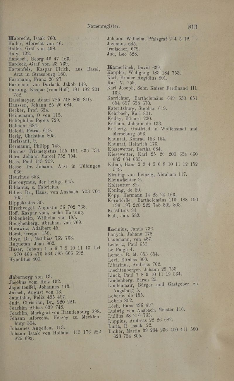 MHabrecht, Isaak 760. Haller, Albrecht von 46. Haller, Graf von 498, Haly, 122. Handsch, Georg 46 47 168. Hardeck, :Graf von 23 739. Hartenfels, Kaspar Ulrich, Arzt in Strassburg 180. Hartmann, Franz 26 27. Hartmann von Durlach, Jakob 149. Hartung, Kaspar (vom Hoff) 181 182 201 752. aus Basel, Haselmeyer, Adam 725 748 809 810. Haussen, Johann 25 26 684. Hecker, Prof. 654. Heinemann, O von 115. Heliophilus Pereis 729. Helmont 684. - Helodi, Petrus 619. Herig, Christian 805. Herissant, 9. Hermanni, Philipp 748. Hermes Trismegistus 155 191 635 734. Hero, Johann Marcel 752 754. Hess, Paul 145 209. Hesse, Dr. Johann, Arzt in Tübingen 666. | Heurinus 693. Hieronymus, der heilige 645. Hildanus, s. Fabricius. ‚Hiller, Dr., Hans, von Ansbach, 703 704 103. Hippokrates 30. Hirschvogel, Augustin 56 702 768. Hoff, Kaspar vom, siehe Hartung. Hohenheim, Wilhelm von. 185. Hooghenberg, Abraham von 769. Horawitz, Adalbert 45. Horst, Gregor 158. - Hoye, Dr., Matthias 762 769. Huguetan, Jean 802. Huser, Jobann 1567910 11 15 154 2970 463 476 534 585 666 692. Hypolitus 400. Jaborneyg von 13. Jacobus vom Holz 192. Jagenteuffel, Johannes 113. Jaksch, August von 13. Jauntaler, Felix 495 497. Jndt, Christian, Dr., 220 221. Joachim Abbas 639 748. Johann Albrecht, Herzog zu Mecklen- burg 304. Johannes Angelicus 113. Johann Isaak von Holland 113 176 222 225 693. y 813 Johann, Wilhelm, Pfalzgraf 24 5 12. - Jovianus 645. | Irmischer, 679. Jud, Leo 528. Mamerlinck, David 639. Kappler, Wolfgang 183 184 753. Karl, Bruder Aegidius 801. Karl V, 759. en Sohn Kaiser Ferdinand II. Karrichter, Bartholomäus 649 650 651 654 657 658 670. Kateritzburg, Stephan 619. Kehrbach, Karl 801. Kelley, Eduard 220. . Ketham, Johann de 153. Ketherig, Gottfried in. Wolfenstadt und Merseburg 593. | Khunrat, Konrad 155 154. Khunrat, Heinrich 176. Kiesewetter, Bertha 684. Kiesewetter, Karl 25 26 682 684 685. Kilian, Hans 2.34 5.6 8 10 11 12'152 549. Kirning von Leipzig, Abraham 117. Kleinwächter 9. Kolreutter 82. Koning, de 50. Kopp, Hermann 14 25 24 163. Korndörffer, Bartholomäus 116 188 190 196 197 220 222 748 802 803. Kosslitius 94. Kub, Jab. 589. Lacinius, Janus 736. Lanych, Johann 178. Laubmann, von 487. Ledertz, Paul 690. Le Paige 4. Lersch, B. M. 653 654. Levi, Eliphas 808. Liechtenberger, Jobann 29 753. Linck, Paul 7 8 9 10 11 12 534. Lindenberg, Baron 25. Lindenmair, Bürger und Gastgeber zu Augsburg 3. Loberie, de 155. Lobris 802. Lösli, Hans 496 497. Ludwig von Ansbach, Meister 116. Lullius 28 216 735. Luppius, Andreas 22 26 682. Luria, R. Isaak, 22. > Luther, Martin 39 234 236 400 411 580 623 754 805.