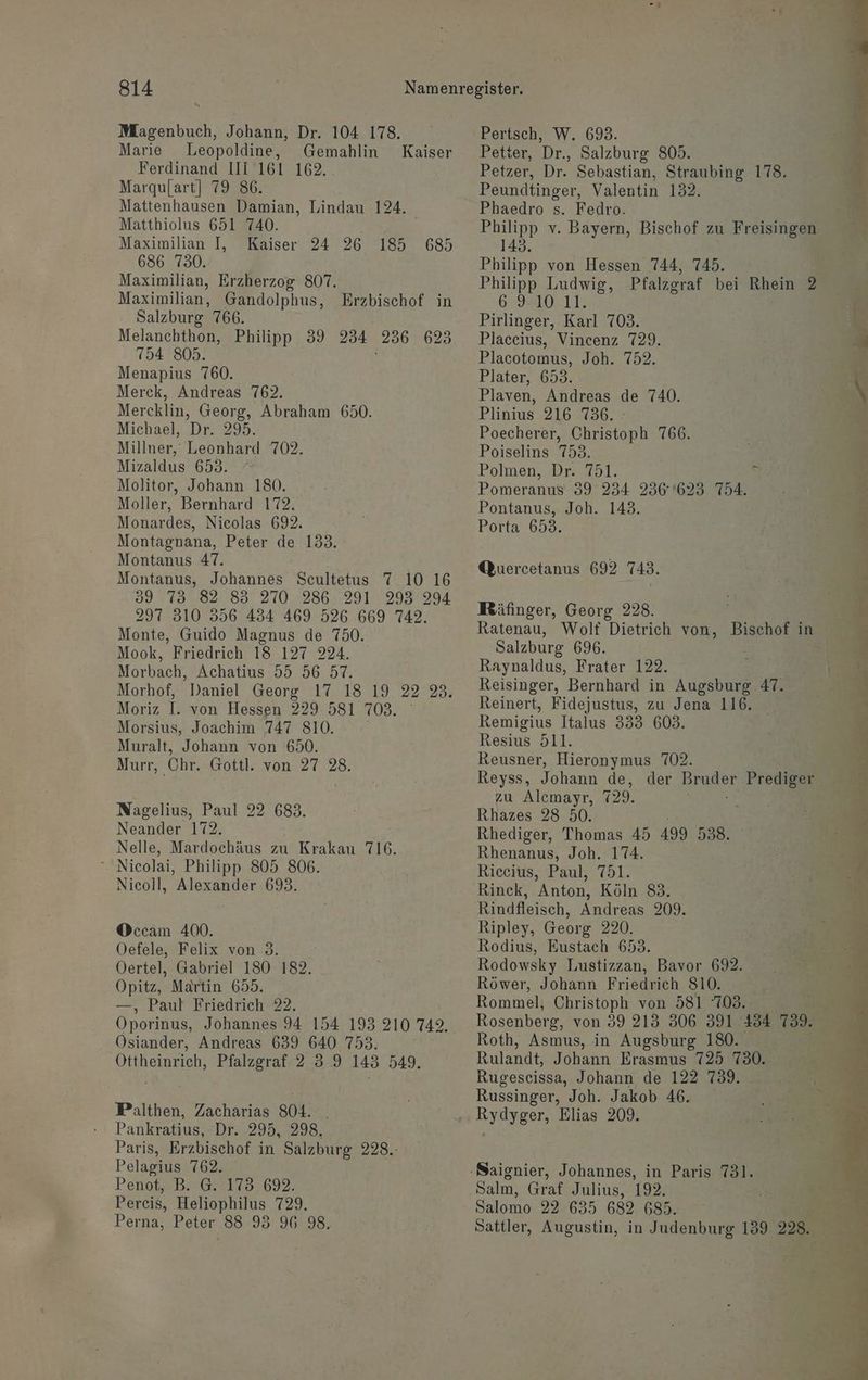 Mlagenbuch, Johann, Dr. 104 178. Marie Leopoldine, Gemahlin Ferdinand III 161 162. Marqulart] 79 86. Mattenhausen Damian, Lindau 124. Matthiolus 651 740. Kaiser Maximilian I, Kaiser 24 26 185 685 686 730. Maximilian, Erzherzog 807. Maximilian, Gandolphus, Erzbischof in Salzburg” 766. Melanchthon, Philipp 39 234 236 625 754 805. Menapius 760. Merck, Andreas 762. Mercklin, Georg, Abraham 650. Michael, Dr. 295. Millner, Leonhard 702. Mizaldus 653. ° Molitor, Johann 180. Moller, Bernhard 172. Monardes, Nicolas 692. Montagnana, Peter de 133. Montanus 47. Montanus, Johannes Scultetus 7 10 16 39 73 82 83 270.286: 291 293 294 297 310 356 434 469 526 669 742. Monte, Guido Magnus de 750. Mook, Friedrich 18 127 224. Morbach, Achatius 55 56 57. Morhof, Moriz I. von Hessen 229 581 703. Morsius, Joachim 747 810. ; Muralt, Johann von 650. Murr, Chr. Gottl. von 27 28. Nagelius, Paul 22 683. Neander 172. Nelle, Mardochäus zu Krakau 116. $ Nicolai, Philipp 805 806. Nicoll, Alexander.693. Occam 400. Oefele, Felix von 3. Oertel, Gabriel 180 182. Opitz, Martin 655. —, Paul Friedrich 22. Oporinus, Johannes 94 154 193 210 742. Osiander, Andreas 639 640 753: Öttheinrich, Pfalzgraf 2 3 9 143 549. Palthen, Zacharias 804. _ Pankratius, Dr. 295, 298, Paris, Erzbischof in Salzburg 228.- Pelagius 762. Penot»BrG9175 692: Percis, Heliophilus 729. Perna, Peter 88 93 96 98. Pertsch, W. 693. Petter, Dr., Salzburg 805. Petzer, Dr. Sebastian, Straubing 178. Peundtinger, Valentin 132. Phaedro s. Fedro. N v. Bayern, Bischof zu ı Freisingen 143. Philipp von Hessen 744, 745. Philipp Ludwig, Pfalzgraf bei Rhein 2 IR TE Pirlinger, Karl 703. Placeius, Vincenz 729. Placotomus, Joh. 752. Plater, 653. Plaven, Andreas de 740. Plinius 216 736. - Poecherer, Christoph 766. Poiselins 753. | Polmen, Dr. 751. ;; Pomeranus 39 234 236623 754. Pontanus, Joh. 143. Porta 653. Qucercetanus 692 743. Mäfinger, Georg 228. Salzburg 696. Raynaldus, Frater 122. Reisinger, Bernhard in Augsburg 47. Reinert, Fidejustus, zu Jena 116. Remigius Italus 333 603. Resius 511. Reusner, Hieronymus 702. Reyss, Johann de, zu Alcmayr, 729. Rhazes 28 50. Rhediger, Thomas 45 499 538. Rhenanus, Joh. 174. Riceius, Paul, 751. Rinck, Anton, Köln 83. Rindfleisch, Andreas 209. Ripley, Georg 220. Rodius, Eustach 653. Rodowsky Lustizzan, Bavor 692. Röwer, Johann Friedrich S10. Rommel, Christoph von 581 708. Roth, Asmus, in Augsburg 180. Rulandt, Johann Erasmus 725 730. Rugescissa, Johann de 122 739. Russinger, Joh. Jakob 46. Salm, Graf Julius, 192. Salomo 22 635 682 685.