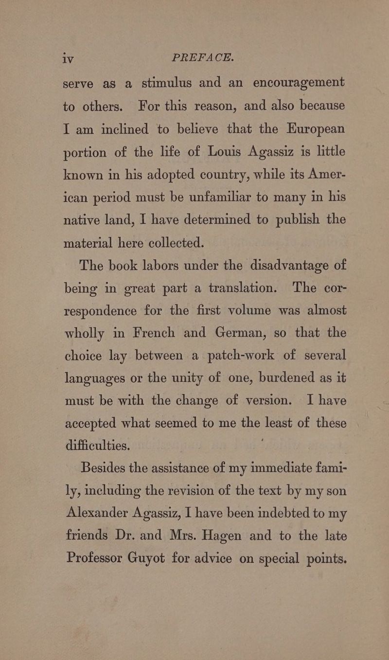 serve as a stimulus and an encouragement to others. For this reason, and also because I am inclined to believe that the Huropean portion of the life of Louis Agassiz is little known in his adopted country, while its Amer- ican period must be unfamiliar to many in his native land, I have determined to publish the material here collected. The book labors under the disadvantage of being in great part a translation. The cor- respondence for the first volume was almost wholly in French and German, so that the choice lay between a patch-work of several languages or the unity of one, burdened as it must be with the change of version. I have accepted what seemed to me the least of these difficulties. Besides the assistance of my immediate fami- ly, including the revision of the text by my son Alexander Agassiz, I have been indebted to my friends Dr. and Mrs. Hagen and to the late Professor Guyot for advice on special points.