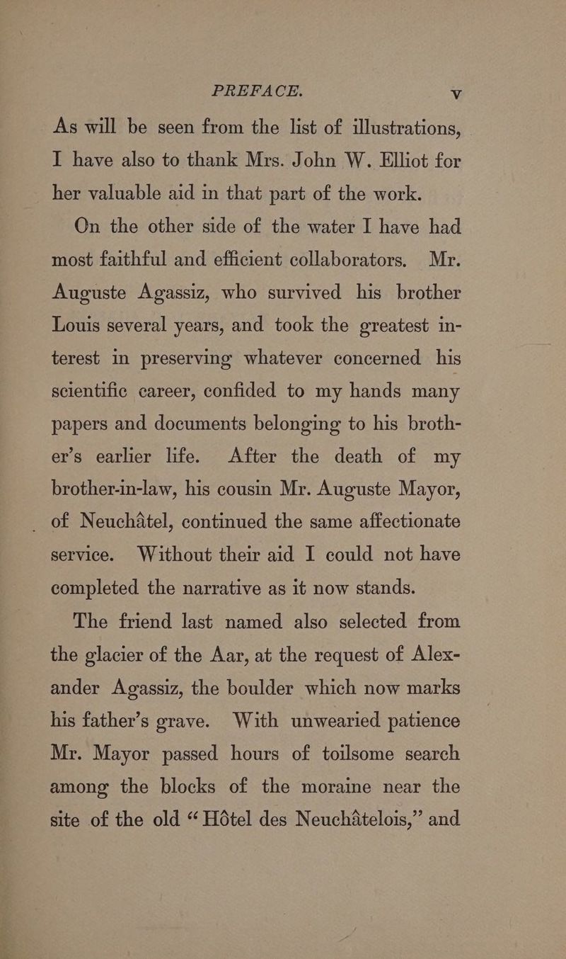 As will be seen from the list of illustrations, I have also to thank Mrs. John W. Elliot for her valuable aid in that part of the work. On the other side of the water I have had most faithful and efficient collaborators. Mr. Auguste Agassiz, who survived his brother Louis several years, and took the greatest in- terest in preserving whatever concerned his scientific career, confided to my hands many papers and documents belonging to his broth- er’s earlier life. After the death of my brother-in-law, his cousin Mr. Auguste Mayor, _ of Neuchatel, continued the same affectionate service. Without their aid I could not have completed the narrative as it now stands. The friend last named also selected from the glacier of the Aar, at the request of Alex- ander Agassiz, the boulder which now marks his father’s grave. With unwearied patience Mr. Mayor passed hours of toilsome search among the blocks of the moraine near the site of the old “ Hotel des NeuchAtelois,” and