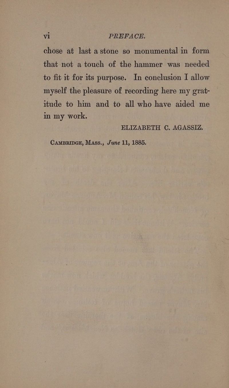 chose at last a stone so monumental in form that not a touch of the hammer was needed to fit it for its purpose. In conclusion I allow myself the pleasure of recording here my grat- itude to him and to all who have aided me im my work. ELIZABETH C. AGASSIZ. CAMBRIDGE, Mass., June 11, 1885.