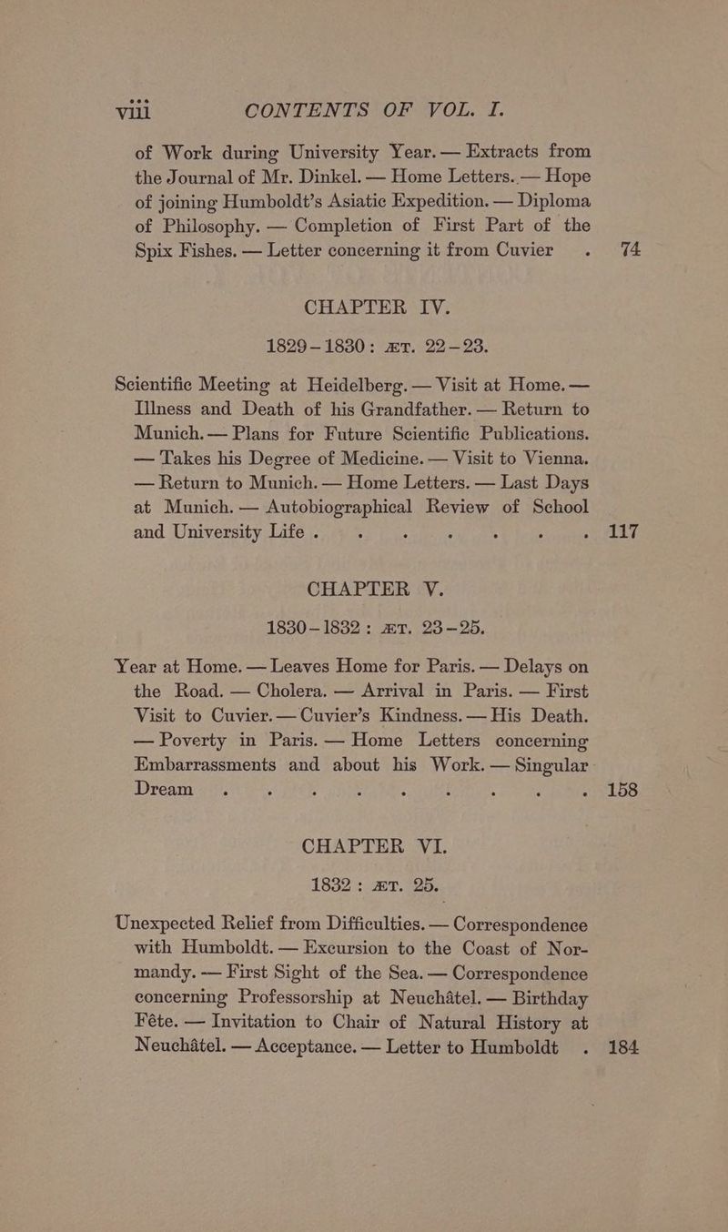 of Work during University Year.— Extracts from the Journal of Mr. Dinkel. — Home Letters. — Hope of joining Humboldt’s Asiatic Expedition. — Diploma of Philosophy. — Completion of First Part of the Spix Fishes. — Letter concerning it from Cuvier . 74 CHAPTER IV. 1829-1830: mT. 22-23. Scientific Meeting at Heidelberg. — Visit at Home. — Illness and Death of his Grandfather. — Return to Munich. — Plans for Future Scientific Publications. — Takes his Degree of Medicine. — Visit to Vienna. — Return to Munich. — Home Letters. — Last Days at Munich. — Autobiographical Review of School and University Life . : ; ; 3 : poe eh CHAPTER V. 1830-1832: aT. 23-25. Year at Home. — Leaves Home for Paris. — Delays on the Road. — Cholera. — Arrival in Paris. — First Visit to Cuvier.— Cuvier’s Kindness. — His Death. — Poverty in Paris. — Home Letters concerning Embarrassments and about his Work. — Singular Dream . 4 : : : ; : ; . 158 CHAPTER VI. 1832: aT. 25. Unexpected Relief from Difficulties. — Correspondence with Humboldt. — Excursion to the Coast of Nor- mandy. — First Sight of the Sea. — Correspondence concerning Professorship at Neuchatel. — Birthday Féte. — Invitation to Chair of Natural History at Neuchatel. — Acceptance. — Letter to Humboldt . 184
