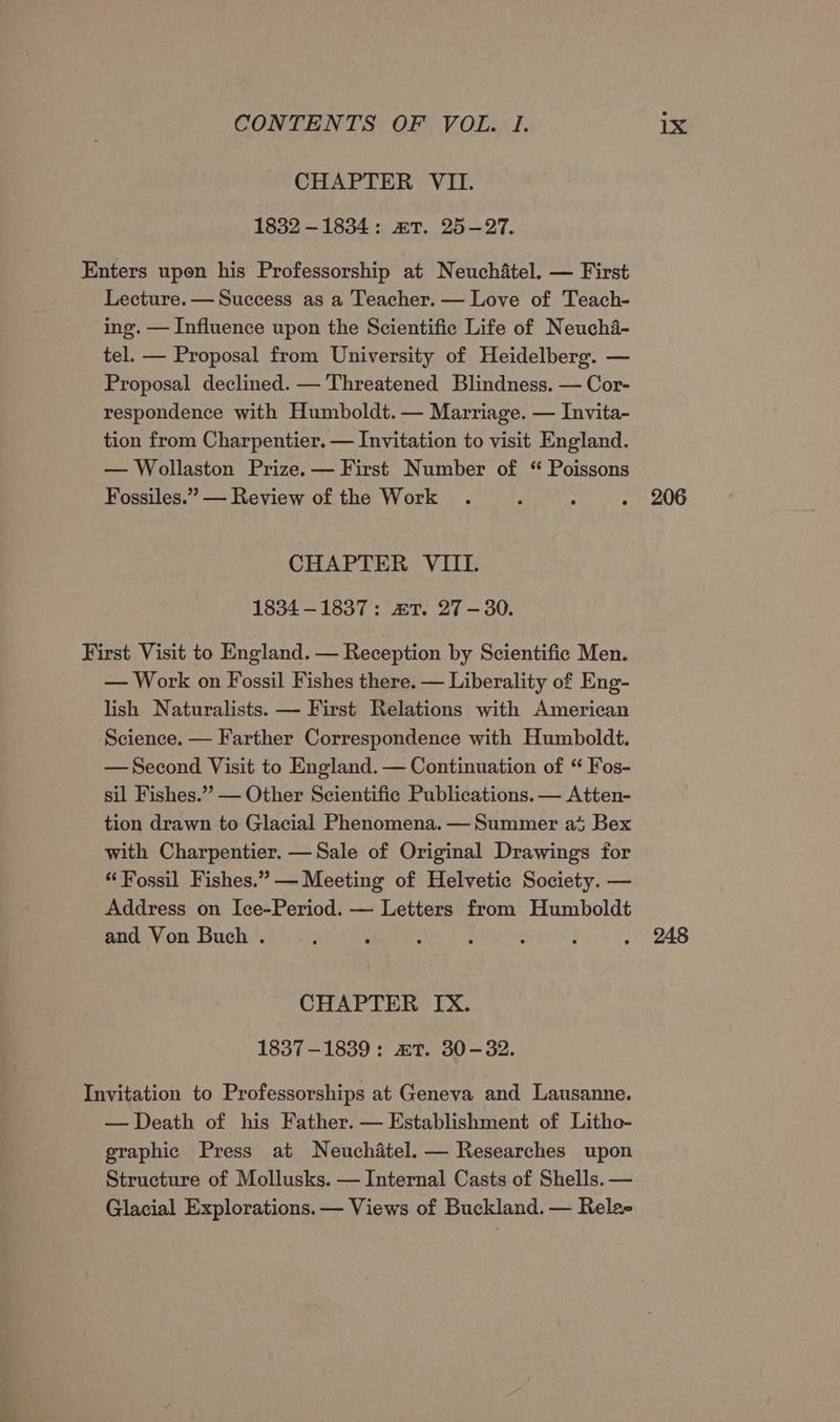 CHAPTER VIL. 1832 -—1834: mT. 25-27. Enters upon his Professorship at Neuchatel. — First Lecture. — Success as a Teacher. — Love of Teach- ing. — Influence upon the Scientific Life of Neucha- tel. — Proposal from University of Heidelberg. — Proposal declined. — Threatened Blindness. — Cor- respondence with Humboldt. — Marriage. — Invita- tion from Charpentier. — Invitation to visit England. — Wollaston Prize. — First Number of “ Poissons Fossiles.”” — Review of the Work . ‘ : . 206 CHAPTER VIIL 1834-1837: mT. 27-30. First Visit to England. — Reception by Scientific Men. — Work on Fossil Fishes there. — Liberality of Eng- lish Naturalists. — First Relations with American ‘Science. — Farther Correspondence with Humboldt. —Second Visit to England. — Continuation of “ Fos- sil Fishes.” — Other Scientific Publications. — Atten- tion drawn to Glacial Phenomena. — Summer at Bex with Charpentier. —Sale of Original Drawings for “Fossil Fishes.” — Meeting of Helvetic Society. — Address on Ice-Period. — Letters from Humboldt and Von Buch . : : : : - : . 248 CHAPTER IX. 1837-1839: mT. 30-32. Invitation to Professorships at Geneva and Lausanne. — Death of his Father. — Establishment of Litho- graphic Press at Neuchatel. — Researches upon Structure of Mollusks. — Internal Casts of Shells. — Glacial Explorations. — Views of Buckland. — Relae