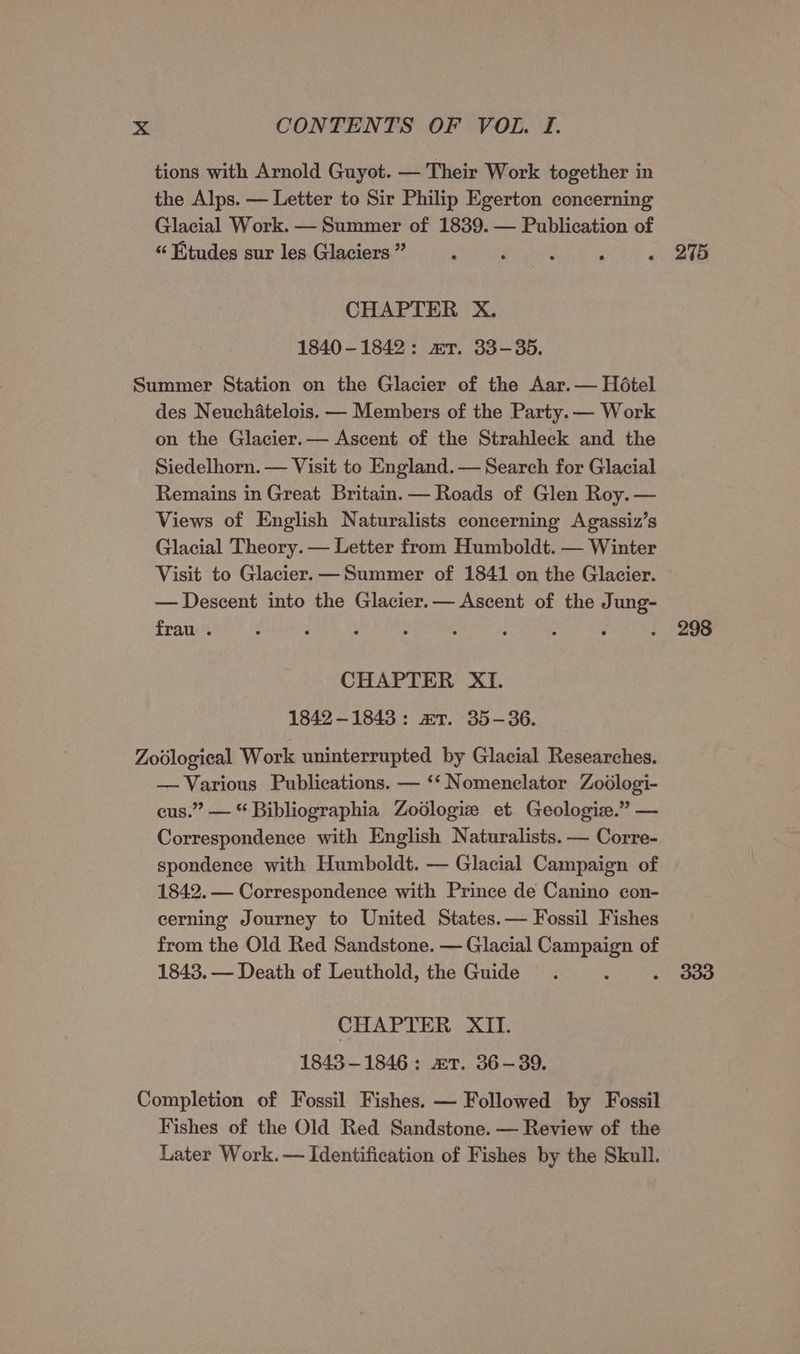tions with Arnold Guyot. — Their Work together in the Alps. — Letter to Sir Philip Egerton concerning Glacial Work. — Summer of 1839. — Publication of “ Etudes sur les. Glaciera”’ 6 Sage CHAPTER X. 1840-1842: xT. 33-35. Summer Station on the Glacier of the Aar. — Hotel des Neuchatelois. — Members of the Party. — Work on the Glacier.— Ascent of the Strahleck and the Siedelhorn. — Visit to England. — Search for Glacial Remains in Great Britain. — Roads of Glen Roy. — Views of English Naturalists concerning Agassiz’s Glacial Theory. — Letter from Humboldt. — Winter Visit to Glacier. — Summer of 1841 on the Glacier. — Descent into the Glacier.— Ascent of the Jung- frau . F : i ; CHAPTER XI. 1842-1843: aT. 35-36. Zoological Work uninterrupted by Glacial Researches. — Various Publications. — ‘‘ Nomenclator Zodlogi- cus.” — “ Bibliographia Zodlogize et Geologie.” — Correspondence with English Naturalists. — Corre- spondence with Humboldt. — Glacial Campaign of 1842. — Correspondence with Prince de Canino con- cerning Journey to United States. — Fossil Fishes from the Old Red Sandstone. — Glacial Campaign of 1843. — Death of Leuthold, the Guide : A CHAPTER XII. 1843-1846: xT. 36-39. Completion of Fossil Fishes. — Followed by Fossil Fishes of the Old Red Sandstone. — Review of the Later Work. — Identification of Fishes by the Skull. 275 298 333