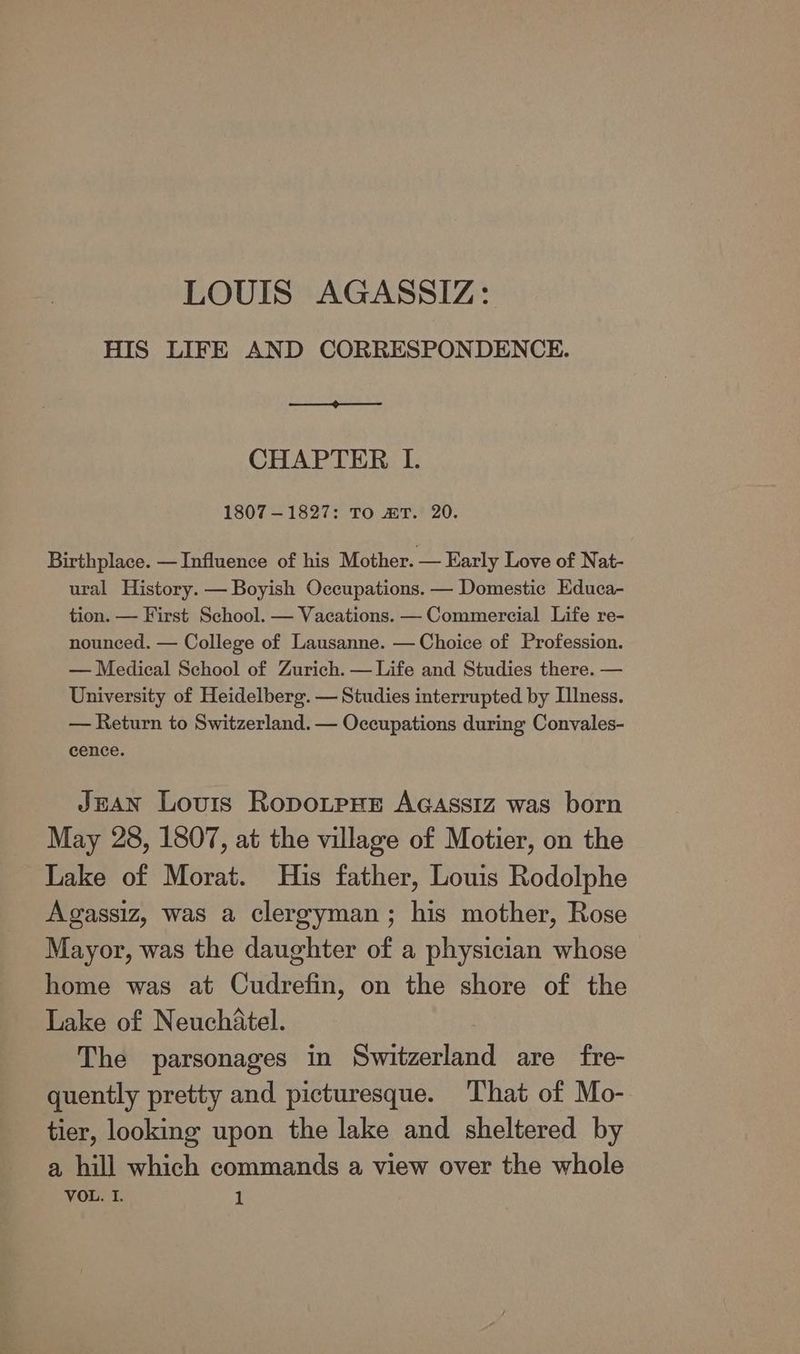LOUIS AGASSIZ: HIS LIFE AND CORRESPONDENCE. CHAPTER I. 1807-1827: To mT. 20. Birthplace. — Influence of his Mother. — Early Love of Nat- ural History. — Boyish Occupations. — Domestic Educa- tion. — First School. — Vacations. — Commercial Life re- nounced. — College of Lausanne. — Choice of Profession. — Medical School of Zurich. — Life and Studies there. — University of Heidelberg. — Studies interrupted by Illness. — Return to Switzerland. — Occupations during Convales- cence. JEAN Louis Ropotpre Acassiz was born May 28, 1807, at the village of Motier, on the Lake of Morat. His father, Louis Rodolphe Agassiz, was a clergyman; his mother, Rose Mayor, was the daughter of a physician whose home was at Cudrefin, on the shore of the Lake of Neuchatel. The parsonages in Switzerland are fre- quently pretty and picturesque. That of Mo- tier, looking upon the lake and sheltered by a hill which commands a view over the whole
