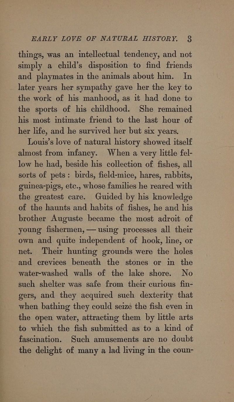 EARLY LOVE OF NATURAL HISTORY. 8 things, was an intellectual tendency, and not simply a child’s disposition to find friends and playmates in the animals about him. In later years her sympathy gave her the key to the work of his manhood, as it had done to the sports of his childhood. She remained his most intimate friend to the last hour of her life, and he survived her but six years. Louis’s love of natural history showed itself almost from infancy. When a very little fel- low he had, beside his collection of fishes, all sorts of pets: birds, field-mice, hares, rabbits, guinea-pigs, etc., whose families he reared with the greatest care. Guided by his knowledge of the haunts and habits of fishes, he and his brother Auguste became the most adroit of young fishermen, — using processes all their own and quite independent of hook, line, or net. Their hunting grounds were the holes and crevices beneath the stones or in the water-washed walls of the lake shore. No such shelter was safe from their curious fin- gers, and they acquired such dexterity that when bathing they could seize the fish even in the open water, attracting them by little arts to which the fish submitted as to a kind of fascination. Such amusements are no doubt the delight of many a lad living in the coun-