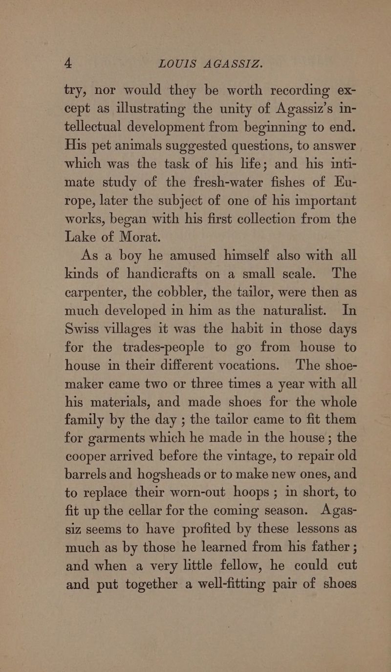 try, nor would they be worth recording ex- cept as illustrating the unity of Agassiz’s in- tellectual development from beginning to end. His pet animals suggested questions, to answer which was the task of his life; and his inti- mate study of the fresh-water fishes of Eu- rope, later the subject of one of his important works, began with his first collection from the Lake of Morat. As a boy he amused himself also with all kinds of handicrafts on a small scale. The carpenter, the cobbler, the tailor, were then as much developed in him as the naturalist. In Swiss villages it was the habit in those days for the trades-people to go from house to house in their different vocations. The shoe- maker came two or three times a year with all his materials, and made shoes for the whole family by the day ; the tailor came to fit them for garments which he made in the house ; the cooper arrived before the vintage, to repair old barrels and hogsheads or to make new ones, and to replace their worn-out hoops ; in short, to fit up the cellar for the coming season. Agas- siz seems to have profited by these lessons as much as by those he learned from his father ; and when a very little fellow, he could cut and put together a well-fitting pair of shoes
