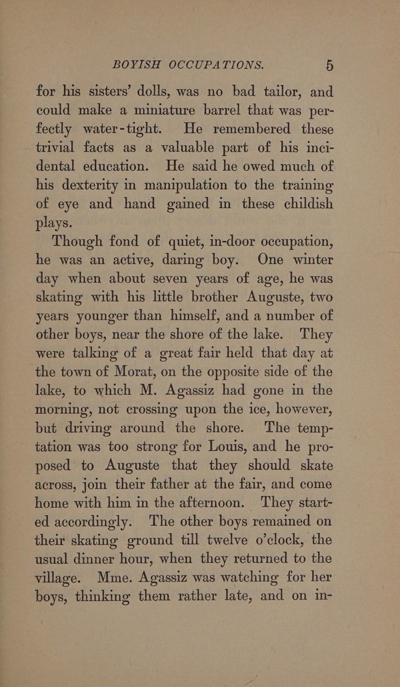 for his sisters’ dolls, was no bad tailor, and could make a miniature barrel that was per- fectly water-tight. He remembered these trivial facts as a valuable part of his inci- dental education. He said he owed much of his dexterity in manipulation to the training of eye and hand gained in these childish plays. Though fond of quiet, in-door occupation, he was an active, daring boy. One winter day when about seven years of age, he was skating with his little brother Auguste, two years younger than himself, and a number of other boys, near the shore of the lake. They were talking of a great fair held that day at the town of Morat, on the opposite side of the lake, to which M. Agassiz had gone in the morning, not crossing upon the ice, however, but driving around the shore. The temp- tation was too strong for Louis, and he pro- posed to Auguste that they should skate across, join their father at the fair, and come home with him in the afternoon. They start- — ed accordingly. The other boys remained on their skating ground till twelve o’clock, the usual dinner hour, when they returned to the village. Mme. Agassiz was watching for her boys, thinking them rather late, and on in-