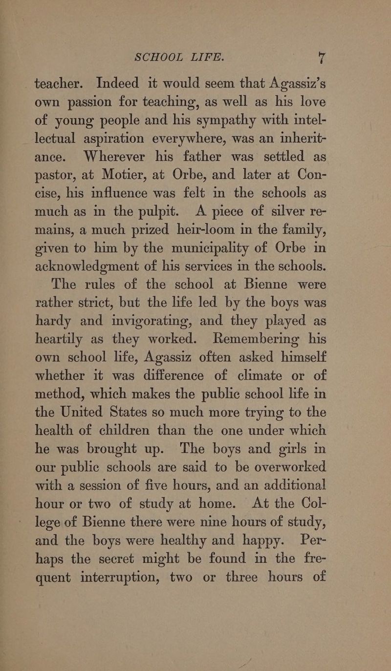 SCHOOL LIFE. oe teacher. Indeed it would seem that Agassiz’s own passion for teaching, as well as his love of young people and his sympathy with intel- lectual aspiration everywhere, was an inherit- ance. Wherever his father was settled as pastor, at Motier, at Orbe, and later at Con- cise, his influence was felt in the schools as much as in the pulpit. A piece of silver re- mains, a much prized heir-loom in the family, given to him by the municipality of Orbe in acknowledgment of his services in the schools. The rules of the school at Bienne were rather strict, but the life led by the boys was hardy and invigorating, and they played as heartily as they worked. Remembering his own school life, Agassiz often asked himself whether it was difference of climate or of method, which makes the public school life in the United States so much more trying to the health of children than the one under which he was brought up. The boys and girls in our public schools are said to be overworked with a session of five hours, and an additional hour or two of study at home. At the Col- lege of Bienne there were nine hours of study, and the boys were healthy and happy. Per- haps the secret might be found in the fre- quent interruption, two or three hours of