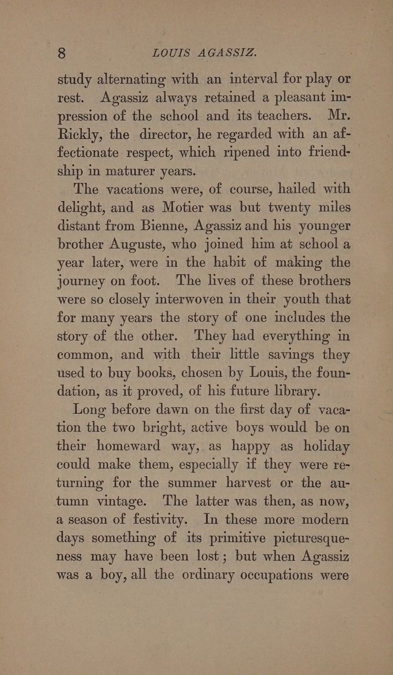 study alternating with an interval for play or rest. Agassiz always retained a pleasant im- . pression of the school and its teachers. Mr. Rickly, the director, he regarded with an af- fectionate respect, which ripened into friend- ship in maturer years. The vacations were, of course, hailed with delight, and as Motier was but twenty miles distant from Bienne, Agassiz and his younger brother Auguste, who joined him at school a year later, were in the habit of making the journey on foot. The lives of these brothers were so closely interwoven in their youth that for many years the story of one includes the story of the other. They had everything in common, and with their little savings they used to buy books, chosen by Louis, the foun- dation, as it proved, of his future library. Long before dawn on the first day of vaca- tion the two bright, active boys would be on their homeward way, as happy as_ holiday could make them, especially if they were re- turning for the summer harvest or the au- tumn vintage. ‘The latter was then, as now, a season of festivity. In these more modern days something of its primitive picturesque- ness may have been lost; but when Agassiz was a boy, all the ordinary occupations were