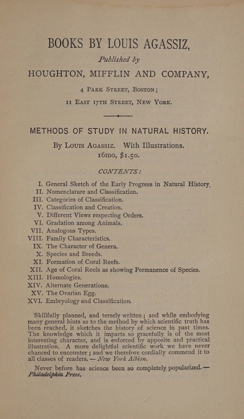 BOOKS BY LOUIS AGASSIZ, Published by HOUGHTON, MIFFLIN AND COMPANY, 4 PARK STREET, BOSTON; 11 EAST 17TH STREET, NEW YORK. a METHODS OF STUDY IN NATURAL HISTORY. By Louis Acassiz. With Illustrations. 16mo, $1.50. CONTENTS: I. General Sketch of the Early Progress in Natural History, II. Nomenclature and Classification. III. Categories of Classification. IV. Classification and Creation. V. Different Views respecting Orders. VI. Gradation among Animals. VII. Analogous Types. VIII. Family Characteristics. IX. The Character of Genera. X. Species and Breeds. XI. Formation of Coral Reefs. XII. Age of Coral Reefs as showing Permanence of Species. XIII. Homologies. XIV. Alternate Generations. XV. The Ovarian Egg. XVI. Embryology and Classification. Skillfully planned, and tersely written; and while embodying many general hints as to the method by which scientific truth has been reached, it sketches the history of science in past times. The knowledge which it imparts so gracefully is of the most interesting character, and is enforced by apposite and practical illustration. A more delightful scientific work we have never chanced to encounter ; and we therefore cordially commend it to all classes of readers. — Vew York Albion. Never before has science been so completely popularized. — Phitadelphia Press,
