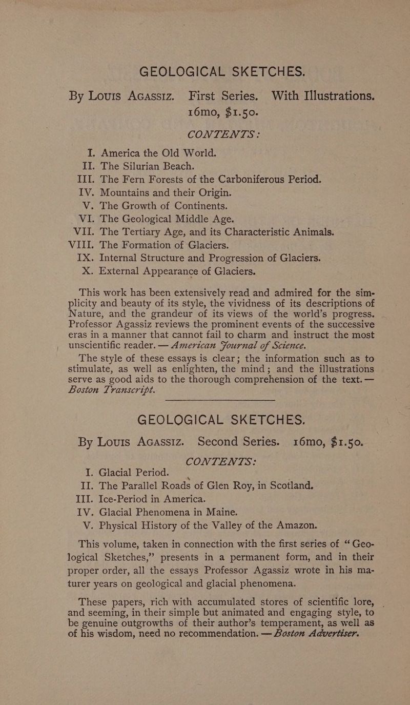 GEOLOGICAL SKETCHES. By Louis Acassiz. First Series. With Illustrations. 16mo, $1.50. CONTENTS: I. America the Old World. II. The Silurian Beach. III. The Fern Forests of the Carboniferous Period. IV. Mountains and their Origin. V. The Growth of Continents. VI. The Geological Middle Age. VII. The Tertiary Age, and its Characteristic Animals. VIII. The Formation of Glaciers. IX. Internal Structure and Progression of Glaciers. X. External Appearance of Glaciers. This work has been extensively read and admired for the sim- plicity and beauty of its style, the vividness of its descriptions of Nature, and the grandeur of its views of the world’s progress. Professor Agassiz reviews the prominent events of the successive eras in a manner that cannot fail to charm and instruct the most unscientific reader. — American Fournal of Science. The style of these essays is clear; the information such as to stimulate, as well as enlighten, the mind; and the illustrations serve as good aids to the thorough comprehension of the text. — Boston Transcript. GEOLOGICAL SKETCHES. By Louis Acassiz. Second Series. 16mo, $1.50. CONTENTS: I. Glacial Period. 4 II. The Parallel Roads of Glen Roy, in Scotland. III. Ice-Period in America. IV. Glacial Phenomena in Maine. V. Physical History of the Valley of the Amazon. This volume, taken in connection with the first series of ‘‘ Geo- logical Sketches,’’ presents in a permanent form, and in their proper order, all the essays Professor Agassiz wrote in his ma- turer years on geological and glacial phenomena. These papers, rich with accumulated stores of scientific lore, . and seeming, in their simple but animated and engaging style, to be genuine outgrowths of their author’s temperament, as well as of his wisdom, need no recommendation. — Boston Advertiser.
