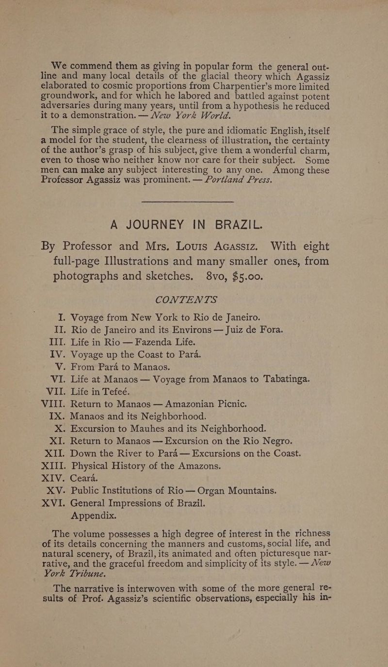 line and many local details of the glacial theory which Agassiz elaborated to cosmic proportions from Charpentier’s more limited groundwork, and for which he labored and battled against potent adversaries during many years, until from a hypothesis he reduced it to a demonstration. — Mew York World. The simple grace of style, the pure and idiomatic English, itself a model for the student, the clearness of illustration, the certainty of the author’s grasp of his subject, give them a wonderful charm, even to those who neither know nor care for their subject. Some men can make any subject interesting to any one. Among these Professor Agassiz was prominent. — Portland Press. A JOURNEY IN BRAZIL. By Professor and Mrs. Louis Acassiz. With eight full-page Illustrations and many smaller ones, from photographs and sketches. 8vo, $5.00. CONTENTS I. Voyage from New York to Rio de Janeiro. II. Rio de Janeiro and its Environs — Juiz de Fora. III. Life in Rio — Fazenda Life. IV. Voyage up the Coast to Para. V. From Para to Manaos. VI. Life at Manaos — Voyage from Manaos to Tabatinga. VII. Life in Tefeé. VIII. Return to Manaos — Amazonian Picnic. IX. Manaos and its Neighborhood. X. Excursion to Mauhes and its Neighborhood. XI. Return to Manaos — Excursion on the Rio Negro. XII. Down the River to Para— Excursions on the Coast. XIII. Physical History of the Amazons. XIV. Ceara. XV. Public Institutions of Rio— Organ Mountains. XVI. General Impressions of Brazil. Appendix. The volume possesses a high degree of interest in the richness of its details concerning the manners and customs, social life, and natural scenery, of Brazil, its animated and often picturesque nar- rative, and the graceful freedom and simplicity of its style. — vew York Tribune. The narrative is interwoven with some of the more general re- sults of Prof. Agassiz’s scientific observations, especially his in-