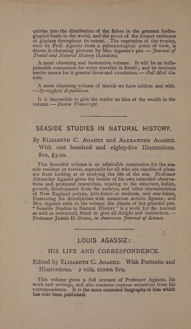 quiries into the distribution of the fishes in the greatest hydro- graphic basin in the world, and the proof of the former existence of glaciers throughout its extent. The vegetation of the tropics, seen by Prof. Agassiz from a paleontological point of view, is drawn in charming pictures by Mrs. Agassiz’s pen: — Yournal of Travel and Natural History (London). A most charming and instructive volume. It will be an indis- pensable companion for every traveller in Brazil; and its intrinsic merits assure for it general favor and circulation. — Pall Mall Ga- settle, A more charming volume of travels we have seldom met with. — Springfield Republican. It is impossible to give the reader an idea of the wealth in the volume. — Boston Transcript. SEASIDE STUDIES IN NATURAL HISTORY. By ELizABETH C. AGassiz and ALEXANDER AGASSIZ. With one hundred and eighty-five Illustrations. 8vo, $3.00. This beautiful volume is an admirable companion for the sea- side resident or tourist, especially for all who are capable of pleas- ure from looking at or studying the life of the sea. Professor Alexander Agassiz gives the results of his own extended observa- tions and profound researches, relating to the structure, habits, growth, development from the embryo, and other characteristics of New England polyps, jelly-fishes or medusz, and star-fishes, illustrating his descriptions with numerous artistic figures; and Mrs. Agassiz adds to the volume the charm of her graceful pen. “ Seaside Studies in Natural History” is a work for the learned as well as unlearned, fitted to give all delight and instruction. — Professor JAMES D. DANA, 7m American Fournal of Science. “a LOUIS AGASSIZ: HIS LIFE AND CORRESPONDENCE. Edited by ExizaBeTu C. Acassiz. With Portraits and Illustrations. 2 vols. crown 8vo, This volume gives a full account of Professor Agassiz, his work and writings, and also contains copious selections from his correspondence. It is the most extended biography of him which has ever been published.