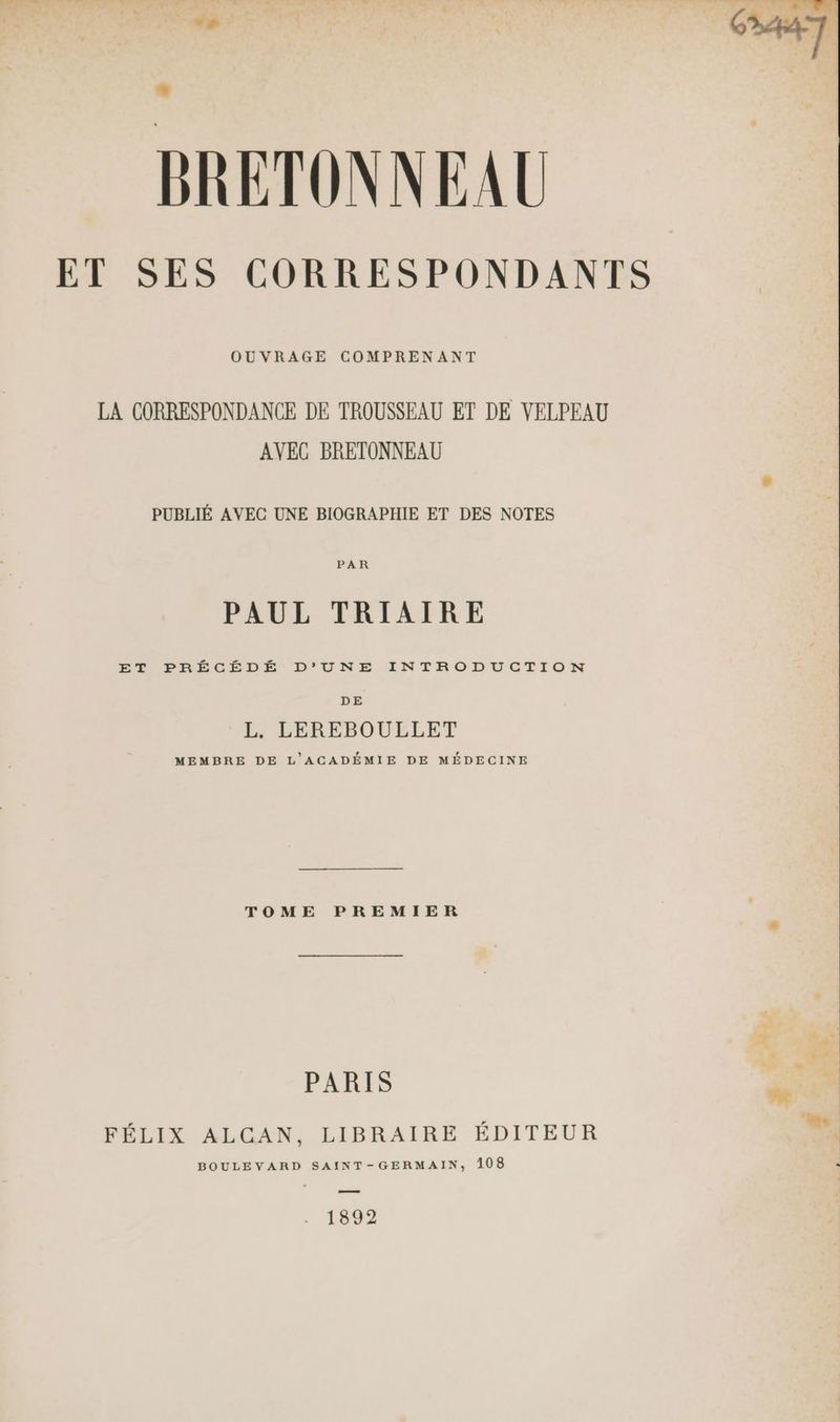BRETONNEAU ET SES CORRESPONDANTS OUVRAGE COMPRENANT LA CORRESPONDANCE DE TROUSSEAU ET DE VELPEAU AVEC BRETONNEAU PUBLIÉ AVEC UNE BIOGRAPHIE ET DES NOTES PAR PAUL TRIAIRE ET PRÉCÉDÉ D’'UNE INTRODUCTION DE L. LEREBOULLET MEMBRE DE L'ACADÉMIE DE MÉDECINE TOME PREMIER PARIS FÉLIX ALCAN, LIBRAIRE ÉDITEUR BOULEVARD SAINT-GERMAIN, 108 . 1892